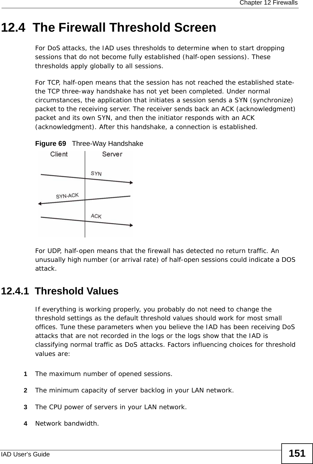  Chapter 12 FirewallsIAD User’s Guide 15112.4  The Firewall Threshold ScreenFor DoS attacks, the IAD uses thresholds to determine when to start dropping sessions that do not become fully established (half-open sessions). These thresholds apply globally to all sessions.For TCP, half-open means that the session has not reached the established state-the TCP three-way handshake has not yet been completed. Under normal circumstances, the application that initiates a session sends a SYN (synchronize) packet to the receiving server. The receiver sends back an ACK (acknowledgment) packet and its own SYN, and then the initiator responds with an ACK (acknowledgment). After this handshake, a connection is established. Figure 69   Three-Way HandshakeFor UDP, half-open means that the firewall has detected no return traffic. An unusually high number (or arrival rate) of half-open sessions could indicate a DOS attack. 12.4.1  Threshold ValuesIf everything is working properly, you probably do not need to change the threshold settings as the default threshold values should work for most small offices. Tune these parameters when you believe the IAD has been receiving DoS attacks that are not recorded in the logs or the logs show that the IAD is classifying normal traffic as DoS attacks. Factors influencing choices for threshold values are:1The maximum number of opened sessions.2The minimum capacity of server backlog in your LAN network.3The CPU power of servers in your LAN network.4Network bandwidth. 