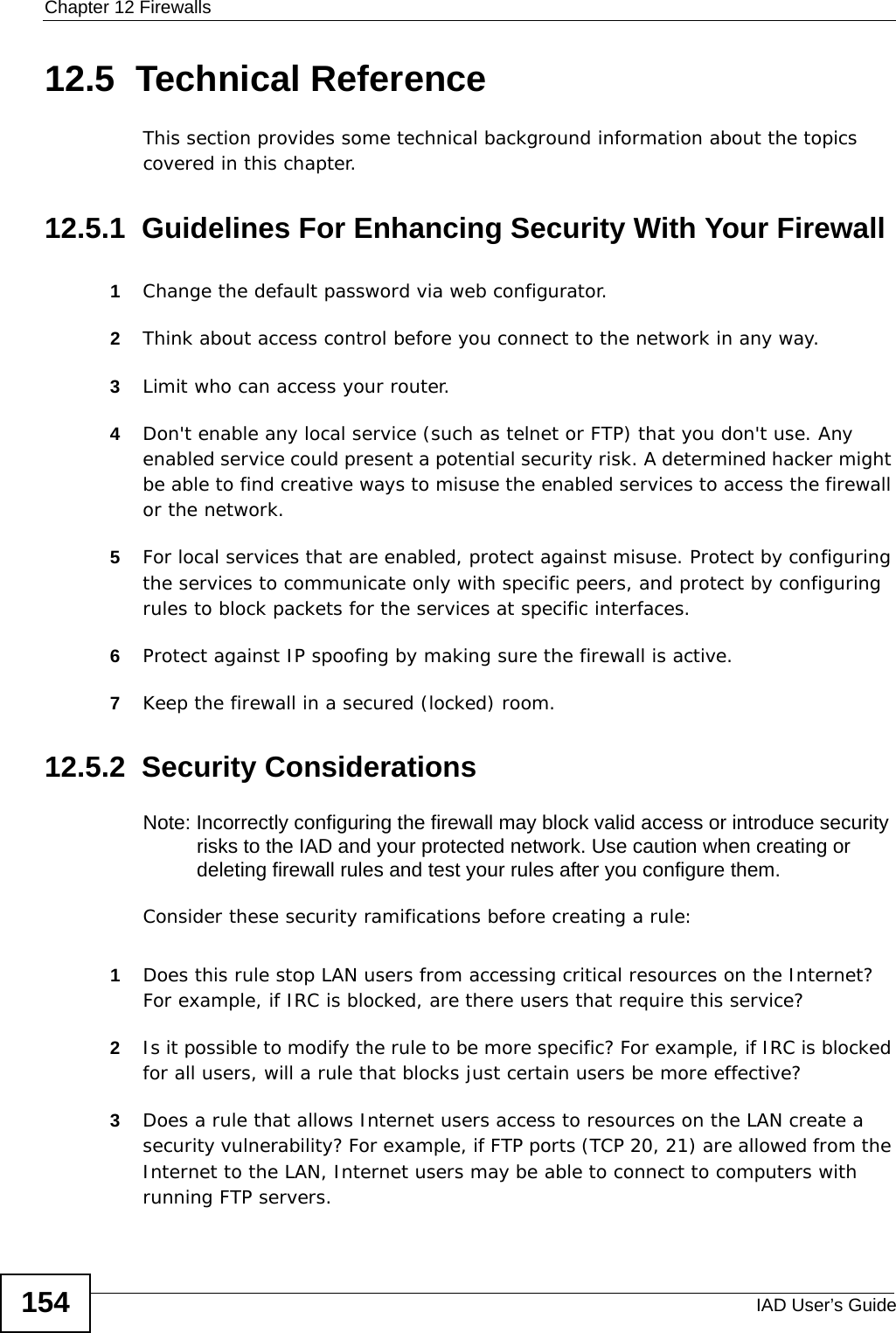 Chapter 12 FirewallsIAD User’s Guide15412.5  Technical ReferenceThis section provides some technical background information about the topics covered in this chapter.12.5.1  Guidelines For Enhancing Security With Your Firewall1Change the default password via web configurator.2Think about access control before you connect to the network in any way.3Limit who can access your router.4Don&apos;t enable any local service (such as telnet or FTP) that you don&apos;t use. Any enabled service could present a potential security risk. A determined hacker might be able to find creative ways to misuse the enabled services to access the firewall or the network.5For local services that are enabled, protect against misuse. Protect by configuring the services to communicate only with specific peers, and protect by configuring rules to block packets for the services at specific interfaces.6Protect against IP spoofing by making sure the firewall is active.7Keep the firewall in a secured (locked) room.12.5.2  Security ConsiderationsNote: Incorrectly configuring the firewall may block valid access or introduce security risks to the IAD and your protected network. Use caution when creating or deleting firewall rules and test your rules after you configure them.Consider these security ramifications before creating a rule:1Does this rule stop LAN users from accessing critical resources on the Internet? For example, if IRC is blocked, are there users that require this service?2Is it possible to modify the rule to be more specific? For example, if IRC is blocked for all users, will a rule that blocks just certain users be more effective?3Does a rule that allows Internet users access to resources on the LAN create a security vulnerability? For example, if FTP ports (TCP 20, 21) are allowed from the Internet to the LAN, Internet users may be able to connect to computers with running FTP servers.