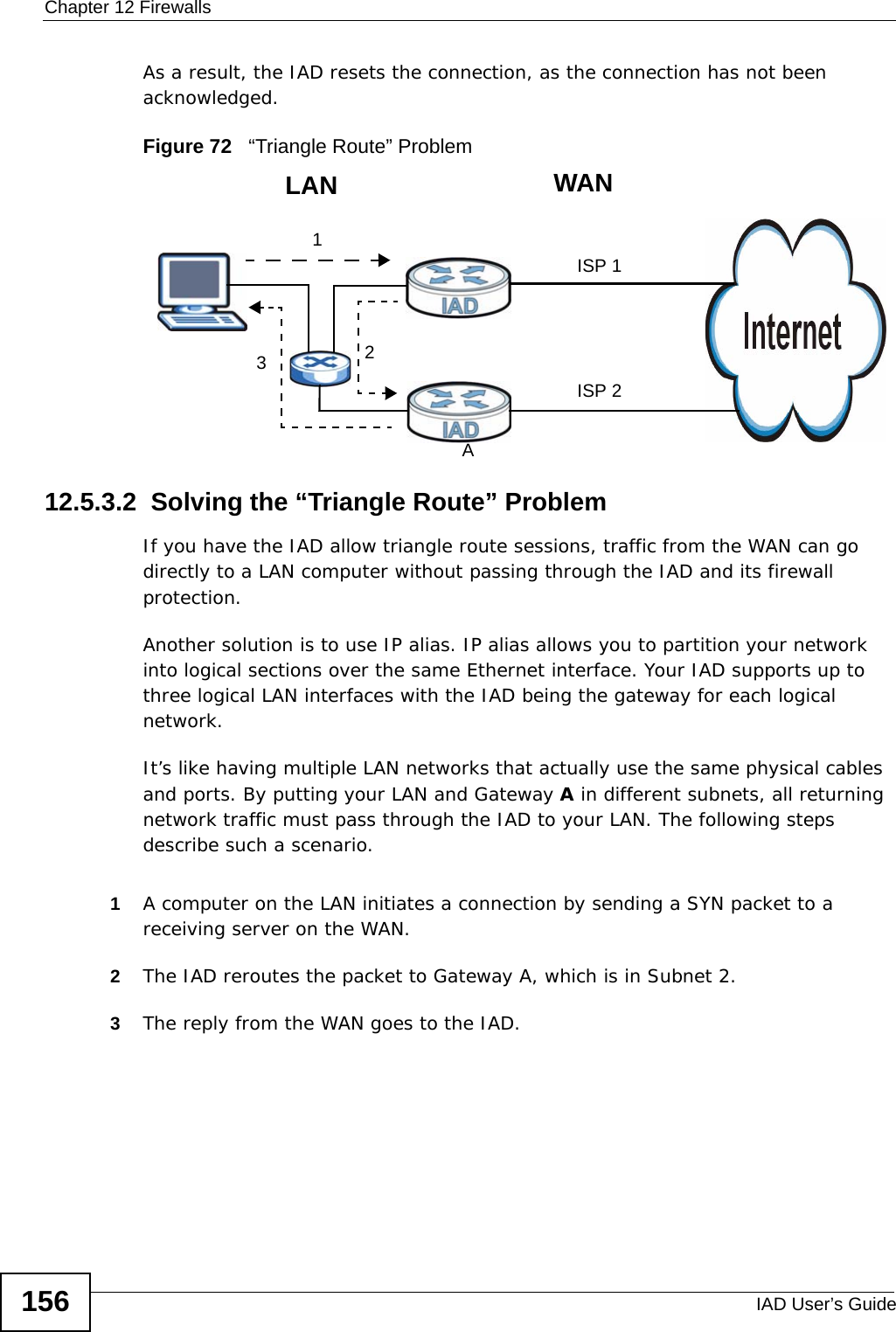 Chapter 12 FirewallsIAD User’s Guide156As a result, the IAD resets the connection, as the connection has not been acknowledged.Figure 72   “Triangle Route” Problem12.5.3.2  Solving the “Triangle Route” ProblemIf you have the IAD allow triangle route sessions, traffic from the WAN can go directly to a LAN computer without passing through the IAD and its firewall protection. Another solution is to use IP alias. IP alias allows you to partition your network into logical sections over the same Ethernet interface. Your IAD supports up to three logical LAN interfaces with the IAD being the gateway for each logical network. It’s like having multiple LAN networks that actually use the same physical cables and ports. By putting your LAN and Gateway A in different subnets, all returning network traffic must pass through the IAD to your LAN. The following steps describe such a scenario.1A computer on the LAN initiates a connection by sending a SYN packet to a receiving server on the WAN. 2The IAD reroutes the packet to Gateway A, which is in Subnet 2. 3The reply from the WAN goes to the IAD. 123WANLANAISP 1ISP 2
