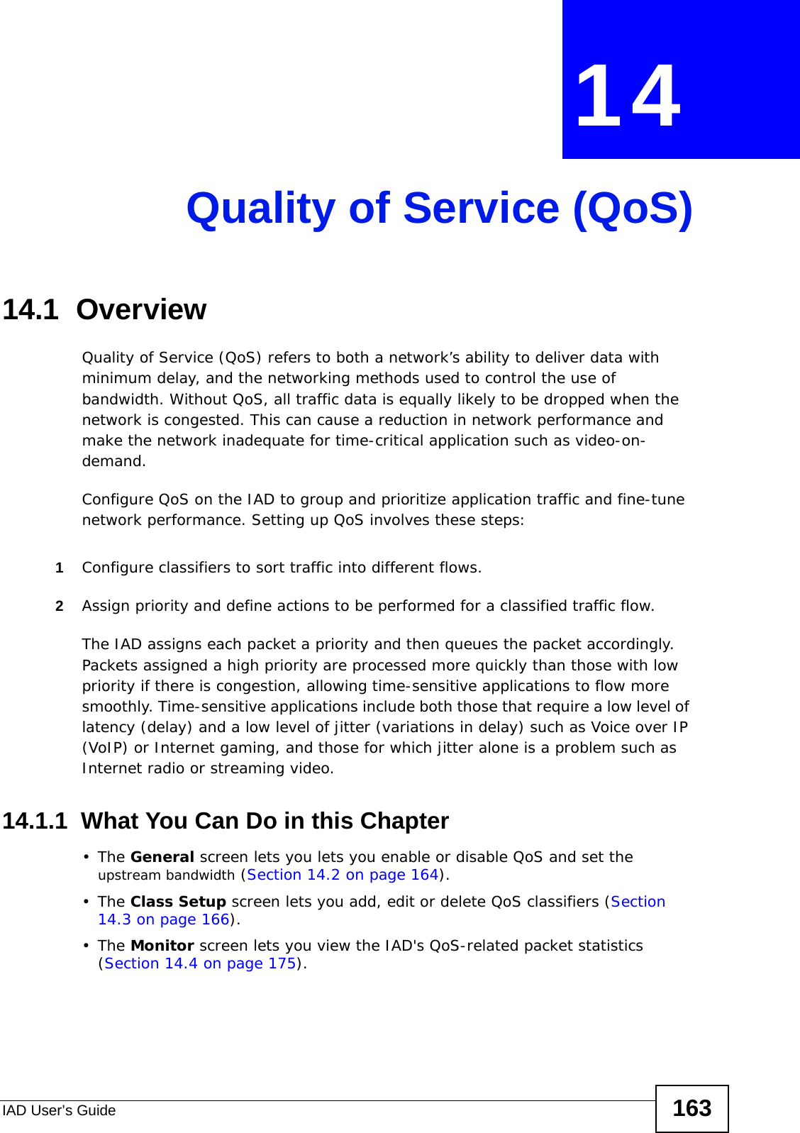 IAD User’s Guide 163CHAPTER  14 Quality of Service (QoS)14.1  Overview Quality of Service (QoS) refers to both a network’s ability to deliver data with minimum delay, and the networking methods used to control the use of bandwidth. Without QoS, all traffic data is equally likely to be dropped when the network is congested. This can cause a reduction in network performance and make the network inadequate for time-critical application such as video-on-demand.Configure QoS on the IAD to group and prioritize application traffic and fine-tune network performance. Setting up QoS involves these steps:1Configure classifiers to sort traffic into different flows. 2Assign priority and define actions to be performed for a classified traffic flow. The IAD assigns each packet a priority and then queues the packet accordingly. Packets assigned a high priority are processed more quickly than those with low priority if there is congestion, allowing time-sensitive applications to flow more smoothly. Time-sensitive applications include both those that require a low level of latency (delay) and a low level of jitter (variations in delay) such as Voice over IP (VoIP) or Internet gaming, and those for which jitter alone is a problem such as Internet radio or streaming video.14.1.1  What You Can Do in this Chapter•The General screen lets you lets you enable or disable QoS and set the upstream bandwidth (Section 14.2 on page 164).•The Class Setup screen lets you add, edit or delete QoS classifiers (Section 14.3 on page 166).•The Monitor screen lets you view the IAD&apos;s QoS-related packet statistics (Section 14.4 on page 175).