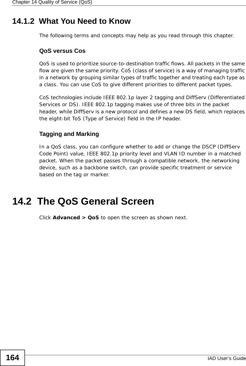 Chapter 14 Quality of Service (QoS)IAD User’s Guide16414.1.2  What You Need to KnowThe following terms and concepts may help as you read through this chapter.QoS versus CosQoS is used to prioritize source-to-destination traffic flows. All packets in the same flow are given the same priority. CoS (class of service) is a way of managing traffic in a network by grouping similar types of traffic together and treating each type as a class. You can use CoS to give different priorities to different packet types. CoS technologies include IEEE 802.1p layer 2 tagging and DiffServ (Differentiated Services or DS). IEEE 802.1p tagging makes use of three bits in the packet header, while DiffServ is a new protocol and defines a new DS field, which replaces the eight-bit ToS (Type of Service) field in the IP header. Tagging and MarkingIn a QoS class, you can configure whether to add or change the DSCP (DiffServ Code Point) value, IEEE 802.1p priority level and VLAN ID number in a matched packet. When the packet passes through a compatible network, the networking device, such as a backbone switch, can provide specific treatment or service based on the tag or marker.14.2  The QoS General Screen Click Advanced &gt; QoS to open the screen as shown next. 