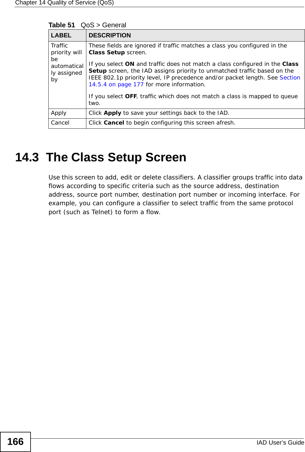 Chapter 14 Quality of Service (QoS)IAD User’s Guide16614.3  The Class Setup Screen   Use this screen to add, edit or delete classifiers. A classifier groups traffic into data flows according to specific criteria such as the source address, destination address, source port number, destination port number or incoming interface. For example, you can configure a classifier to select traffic from the same protocol port (such as Telnet) to form a flow.Traffic priority will be automatically assigned byThese fields are ignored if traffic matches a class you configured in the Class Setup screen.If you select ON and traffic does not match a class configured in the Class Setup screen, the IAD assigns priority to unmatched traffic based on the IEEE 802.1p priority level, IP precedence and/or packet length. See Section 14.5.4 on page 177 for more information.If you select OFF, traffic which does not match a class is mapped to queue two.Apply Click Apply to save your settings back to the IAD.Cancel Click Cancel to begin configuring this screen afresh.Table 51   QoS &gt; GeneralLABEL DESCRIPTION
