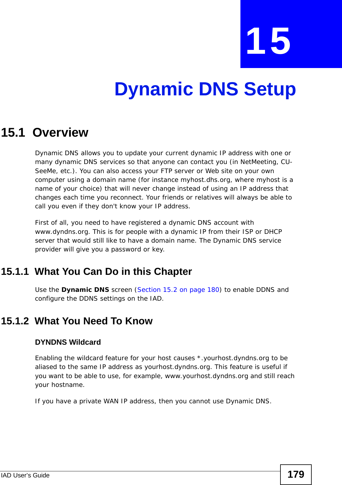 IAD User’s Guide 179CHAPTER  15 Dynamic DNS Setup15.1  Overview  Dynamic DNS allows you to update your current dynamic IP address with one or many dynamic DNS services so that anyone can contact you (in NetMeeting, CU-SeeMe, etc.). You can also access your FTP server or Web site on your own computer using a domain name (for instance myhost.dhs.org, where myhost is a name of your choice) that will never change instead of using an IP address that changes each time you reconnect. Your friends or relatives will always be able to call you even if they don&apos;t know your IP address.First of all, you need to have registered a dynamic DNS account with www.dyndns.org. This is for people with a dynamic IP from their ISP or DHCP server that would still like to have a domain name. The Dynamic DNS service provider will give you a password or key. 15.1.1  What You Can Do in this ChapterUse the Dynamic DNS screen (Section 15.2 on page 180) to enable DDNS and configure the DDNS settings on the IAD.15.1.2  What You Need To KnowDYNDNS WildcardEnabling the wildcard feature for your host causes *.yourhost.dyndns.org to be aliased to the same IP address as yourhost.dyndns.org. This feature is useful if you want to be able to use, for example, www.yourhost.dyndns.org and still reach your hostname.If you have a private WAN IP address, then you cannot use Dynamic DNS.