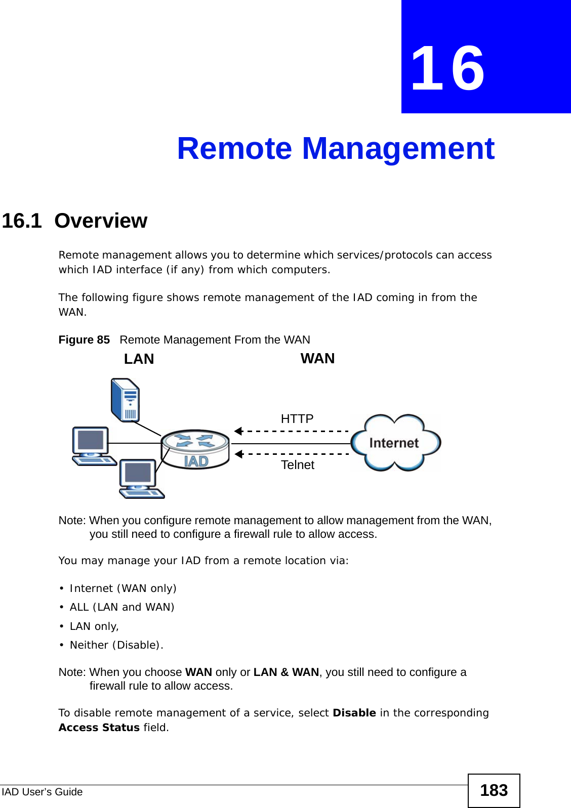IAD User’s Guide 183CHAPTER  16 Remote Management16.1  Overview Remote management allows you to determine which services/protocols can access which IAD interface (if any) from which computers.The following figure shows remote management of the IAD coming in from the WAN.Figure 85   Remote Management From the WANNote: When you configure remote management to allow management from the WAN, you still need to configure a firewall rule to allow access.You may manage your IAD from a remote location via:•Internet (WAN only)•ALL (LAN and WAN)•LAN only, • Neither (Disable).Note: When you choose WAN only or LAN &amp; WAN, you still need to configure a firewall rule to allow access.To disable remote management of a service, select Disable in the corresponding Access Status field.LAN WANHTTPTelnet