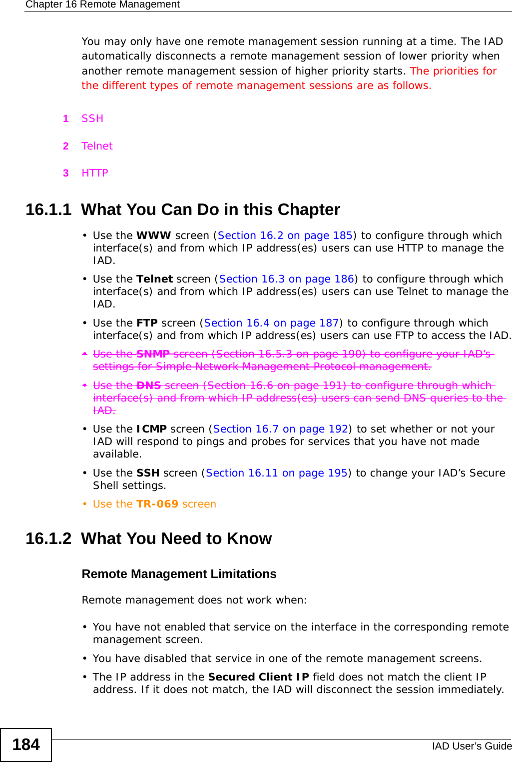 Chapter 16 Remote ManagementIAD User’s Guide184You may only have one remote management session running at a time. The IAD automatically disconnects a remote management session of lower priority when another remote management session of higher priority starts. The priorities for the different types of remote management sessions are as follows.1SSH2Telnet3HTTP16.1.1  What You Can Do in this Chapter•Use the WWW screen (Section 16.2 on page 185) to configure through which interface(s) and from which IP address(es) users can use HTTP to manage the IAD.•Use the Telnet screen (Section 16.3 on page 186) to configure through which interface(s) and from which IP address(es) users can use Telnet to manage the IAD.•Use the FTP screen (Section 16.4 on page 187) to configure through which interface(s) and from which IP address(es) users can use FTP to access the IAD.•Use the SNMP screen (Section 16.5.3 on page 190) to configure your IAD’s settings for Simple Network Management Protocol management.•Use the DNS screen (Section 16.6 on page 191) to configure through which interface(s) and from which IP address(es) users can send DNS queries to the IAD.•Use the ICMP screen (Section 16.7 on page 192) to set whether or not your IAD will respond to pings and probes for services that you have not made available.•Use the SSH screen (Section 16.11 on page 195) to change your IAD’s Secure Shell settings.•Use the TR-069 screen16.1.2  What You Need to KnowRemote Management LimitationsRemote management does not work when:• You have not enabled that service on the interface in the corresponding remote management screen.• You have disabled that service in one of the remote management screens.• The IP address in the Secured Client IP field does not match the client IP address. If it does not match, the IAD will disconnect the session immediately.