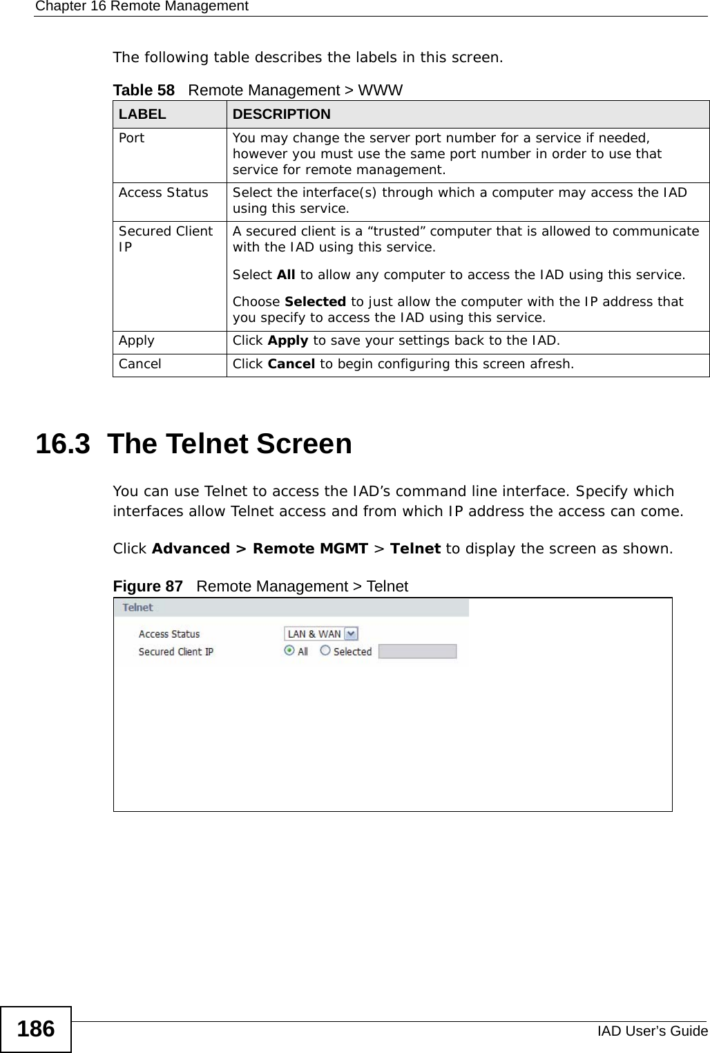 Chapter 16 Remote ManagementIAD User’s Guide186The following table describes the labels in this screen.16.3  The Telnet ScreenYou can use Telnet to access the IAD’s command line interface. Specify which interfaces allow Telnet access and from which IP address the access can come.Click Advanced &gt; Remote MGMT &gt; Telnet to display the screen as shown. Figure 87   Remote Management &gt; TelnetTable 58   Remote Management &gt; WWWLABEL DESCRIPTIONPort You may change the server port number for a service if needed, however you must use the same port number in order to use that service for remote management.Access Status Select the interface(s) through which a computer may access the IAD using this service.Secured Client IP A secured client is a “trusted” computer that is allowed to communicate with the IAD using this service. Select All to allow any computer to access the IAD using this service.Choose Selected to just allow the computer with the IP address that you specify to access the IAD using this service.Apply Click Apply to save your settings back to the IAD. Cancel Click Cancel to begin configuring this screen afresh.