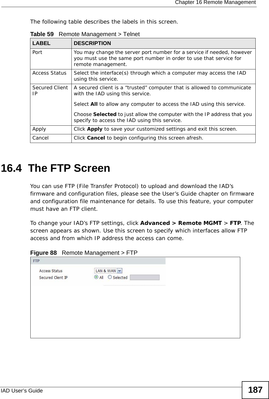  Chapter 16 Remote ManagementIAD User’s Guide 187The following table describes the labels in this screen.16.4  The FTP Screen You can use FTP (File Transfer Protocol) to upload and download the IAD’s firmware and configuration files, please see the User’s Guide chapter on firmware and configuration file maintenance for details. To use this feature, your computer must have an FTP client.To change your IAD’s FTP settings, click Advanced &gt; Remote MGMT &gt; FTP. The screen appears as shown. Use this screen to specify which interfaces allow FTP access and from which IP address the access can come. Figure 88   Remote Management &gt; FTPTable 59   Remote Management &gt; TelnetLABEL DESCRIPTIONPort You may change the server port number for a service if needed, however you must use the same port number in order to use that service for remote management.Access Status Select the interface(s) through which a computer may access the IAD using this service.Secured Client IP A secured client is a “trusted” computer that is allowed to communicate with the IAD using this service. Select All to allow any computer to access the IAD using this service.Choose Selected to just allow the computer with the IP address that you specify to access the IAD using this service.Apply Click Apply to save your customized settings and exit this screen. Cancel Click Cancel to begin configuring this screen afresh.