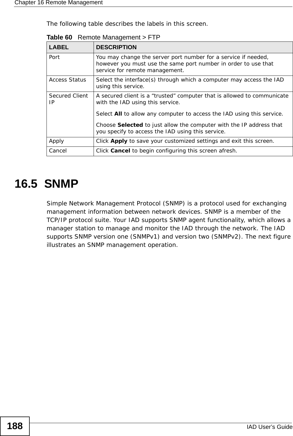 Chapter 16 Remote ManagementIAD User’s Guide188The following table describes the labels in this screen. 16.5  SNMP Simple Network Management Protocol (SNMP) is a protocol used for exchanging management information between network devices. SNMP is a member of the TCP/IP protocol suite. Your IAD supports SNMP agent functionality, which allows a manager station to manage and monitor the IAD through the network. The IAD supports SNMP version one (SNMPv1) and version two (SNMPv2). The next figure illustrates an SNMP management operation.Table 60   Remote Management &gt; FTPLABEL DESCRIPTIONPort You may change the server port number for a service if needed, however you must use the same port number in order to use that service for remote management.Access Status Select the interface(s) through which a computer may access the IAD using this service.Secured Client IP A secured client is a “trusted” computer that is allowed to communicate with the IAD using this service. Select All to allow any computer to access the IAD using this service.Choose Selected to just allow the computer with the IP address that you specify to access the IAD using this service.Apply Click Apply to save your customized settings and exit this screen. Cancel Click Cancel to begin configuring this screen afresh.