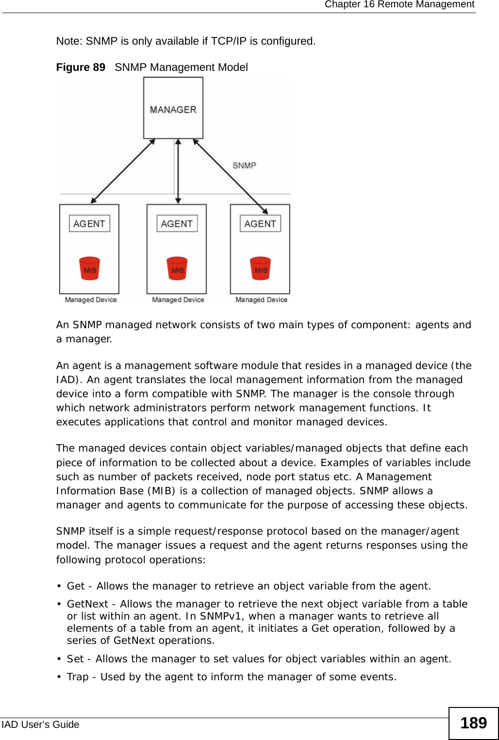  Chapter 16 Remote ManagementIAD User’s Guide 189Note: SNMP is only available if TCP/IP is configured.Figure 89   SNMP Management ModelAn SNMP managed network consists of two main types of component: agents and a manager. An agent is a management software module that resides in a managed device (the IAD). An agent translates the local management information from the managed device into a form compatible with SNMP. The manager is the console through which network administrators perform network management functions. It executes applications that control and monitor managed devices. The managed devices contain object variables/managed objects that define each piece of information to be collected about a device. Examples of variables include such as number of packets received, node port status etc. A Management Information Base (MIB) is a collection of managed objects. SNMP allows a manager and agents to communicate for the purpose of accessing these objects.SNMP itself is a simple request/response protocol based on the manager/agent model. The manager issues a request and the agent returns responses using the following protocol operations:• Get - Allows the manager to retrieve an object variable from the agent. • GetNext - Allows the manager to retrieve the next object variable from a table or list within an agent. In SNMPv1, when a manager wants to retrieve all elements of a table from an agent, it initiates a Get operation, followed by a series of GetNext operations. • Set - Allows the manager to set values for object variables within an agent. • Trap - Used by the agent to inform the manager of some events.