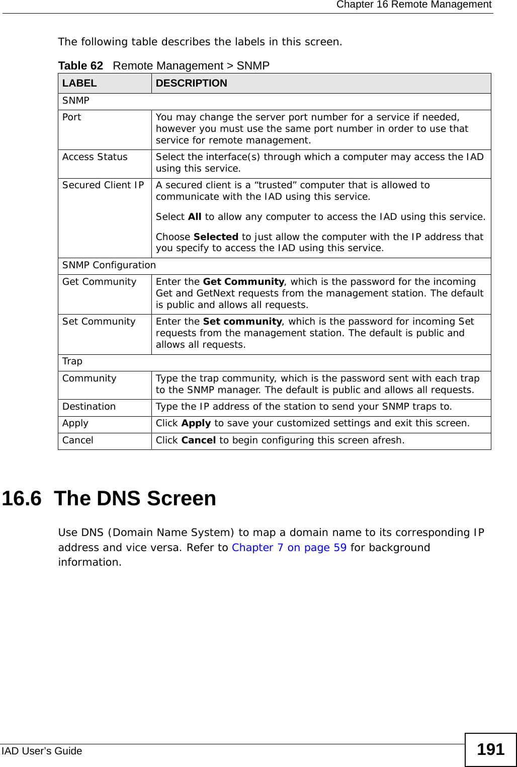  Chapter 16 Remote ManagementIAD User’s Guide 191The following table describes the labels in this screen. 16.6  The DNS Screen  Use DNS (Domain Name System) to map a domain name to its corresponding IP address and vice versa. Refer to Chapter 7 on page 59 for background information. Table 62   Remote Management &gt; SNMPLABEL DESCRIPTIONSNMPPort You may change the server port number for a service if needed, however you must use the same port number in order to use that service for remote management.Access Status Select the interface(s) through which a computer may access the IAD using this service.Secured Client IP A secured client is a “trusted” computer that is allowed to communicate with the IAD using this service. Select All to allow any computer to access the IAD using this service.Choose Selected to just allow the computer with the IP address that you specify to access the IAD using this service.SNMP ConfigurationGet Community Enter the Get Community, which is the password for the incoming Get and GetNext requests from the management station. The default is public and allows all requests.Set Community Enter the Set community, which is the password for incoming Set requests from the management station. The default is public and allows all requests.TrapCommunity Type the trap community, which is the password sent with each trap to the SNMP manager. The default is public and allows all requests.Destination Type the IP address of the station to send your SNMP traps to.Apply Click Apply to save your customized settings and exit this screen. Cancel Click Cancel to begin configuring this screen afresh.