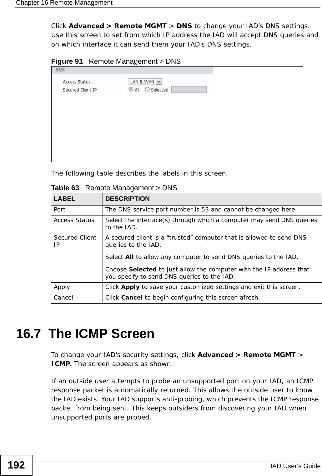 Chapter 16 Remote ManagementIAD User’s Guide192Click Advanced &gt; Remote MGMT &gt; DNS to change your IAD’s DNS settings. Use this screen to set from which IP address the IAD will accept DNS queries and on which interface it can send them your IAD’s DNS settings.Figure 91   Remote Management &gt; DNSThe following table describes the labels in this screen.16.7  The ICMP Screen To change your IAD’s security settings, click Advanced &gt; Remote MGMT &gt; ICMP. The screen appears as shown.If an outside user attempts to probe an unsupported port on your IAD, an ICMP response packet is automatically returned. This allows the outside user to know the IAD exists. Your IAD supports anti-probing, which prevents the ICMP response packet from being sent. This keeps outsiders from discovering your IAD when unsupported ports are probed. Table 63   Remote Management &gt; DNSLABEL DESCRIPTIONPort The DNS service port number is 53 and cannot be changed here.Access Status Select the interface(s) through which a computer may send DNS queries to the IAD.Secured Client IP A secured client is a “trusted” computer that is allowed to send DNS queries to the IAD.Select All to allow any computer to send DNS queries to the IAD.Choose Selected to just allow the computer with the IP address that you specify to send DNS queries to the IAD.Apply Click Apply to save your customized settings and exit this screen. Cancel Click Cancel to begin configuring this screen afresh.