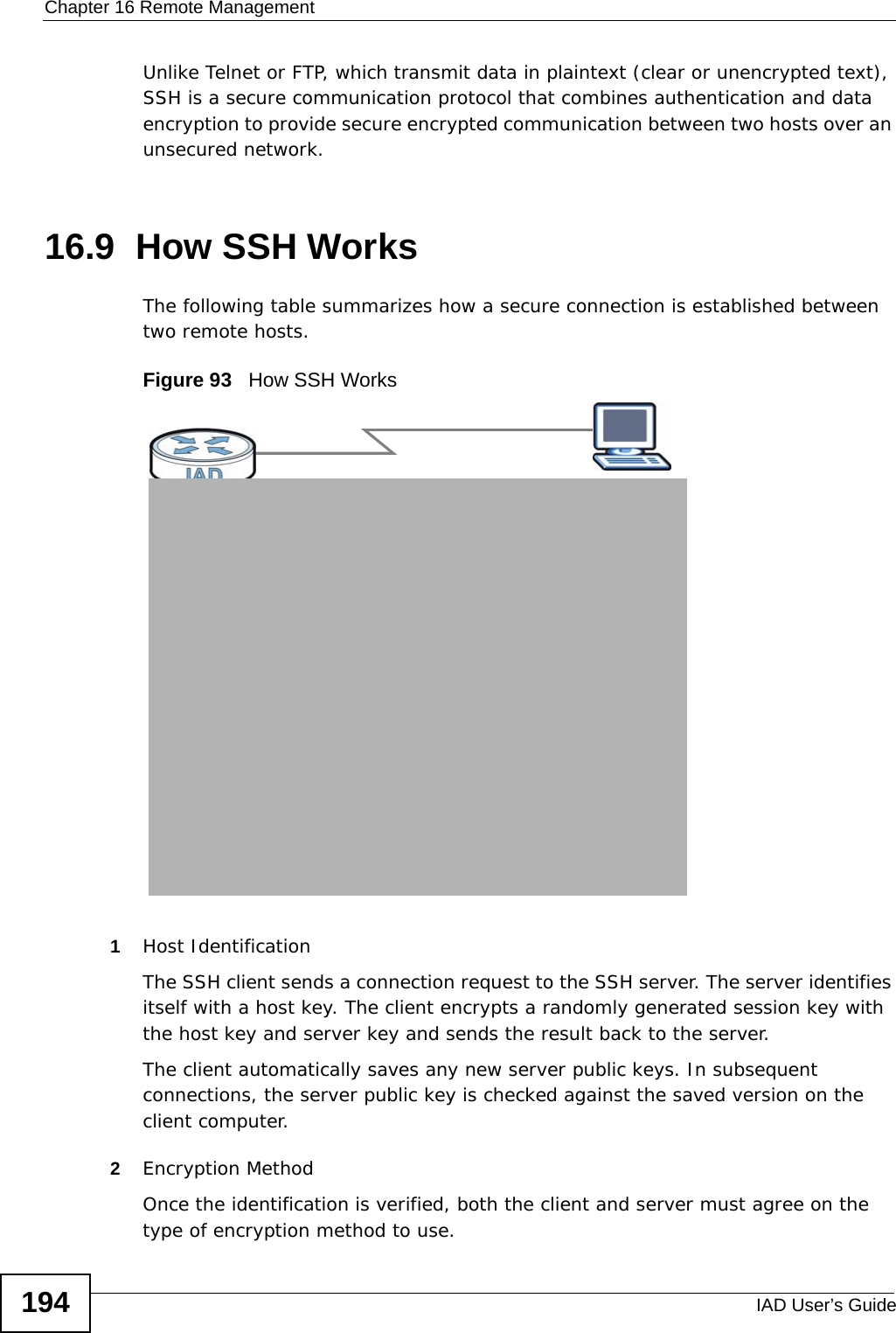 Chapter 16 Remote ManagementIAD User’s Guide194Unlike Telnet or FTP, which transmit data in plaintext (clear or unencrypted text), SSH is a secure communication protocol that combines authentication and data encryption to provide secure encrypted communication between two hosts over an unsecured network. 16.9  How SSH Works  The following table summarizes how a secure connection is established between two remote hosts. Figure 93   How SSH Works1Host IdentificationThe SSH client sends a connection request to the SSH server. The server identifies itself with a host key. The client encrypts a randomly generated session key with the host key and server key and sends the result back to the server. The client automatically saves any new server public keys. In subsequent connections, the server public key is checked against the saved version on the client computer.2Encryption MethodOnce the identification is verified, both the client and server must agree on the type of encryption method to use.