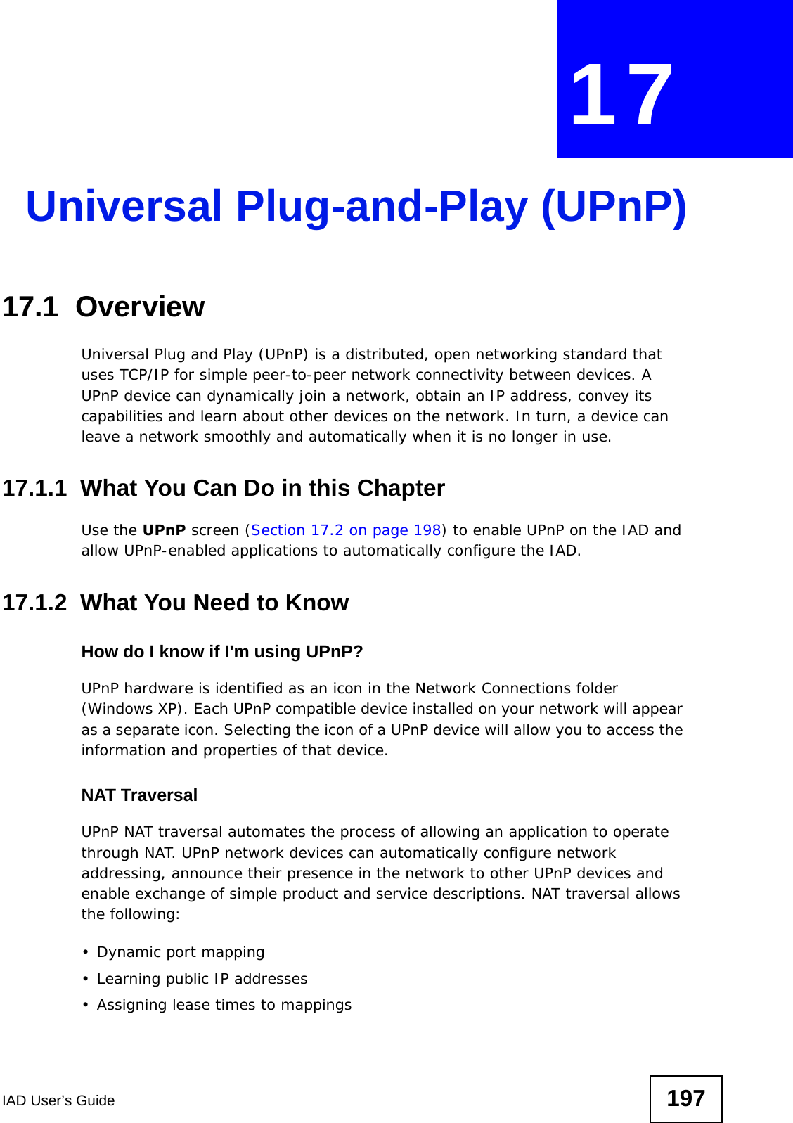 IAD User’s Guide 197CHAPTER  17 Universal Plug-and-Play (UPnP)17.1  Overview Universal Plug and Play (UPnP) is a distributed, open networking standard that uses TCP/IP for simple peer-to-peer network connectivity between devices. A UPnP device can dynamically join a network, obtain an IP address, convey its capabilities and learn about other devices on the network. In turn, a device can leave a network smoothly and automatically when it is no longer in use.17.1.1  What You Can Do in this ChapterUse the UPnP screen (Section 17.2 on page 198) to enable UPnP on the IAD and allow UPnP-enabled applications to automatically configure the IAD.17.1.2  What You Need to KnowHow do I know if I&apos;m using UPnP? UPnP hardware is identified as an icon in the Network Connections folder (Windows XP). Each UPnP compatible device installed on your network will appear as a separate icon. Selecting the icon of a UPnP device will allow you to access the information and properties of that device. NAT TraversalUPnP NAT traversal automates the process of allowing an application to operate through NAT. UPnP network devices can automatically configure network addressing, announce their presence in the network to other UPnP devices and enable exchange of simple product and service descriptions. NAT traversal allows the following:• Dynamic port mapping• Learning public IP addresses• Assigning lease times to mappings
