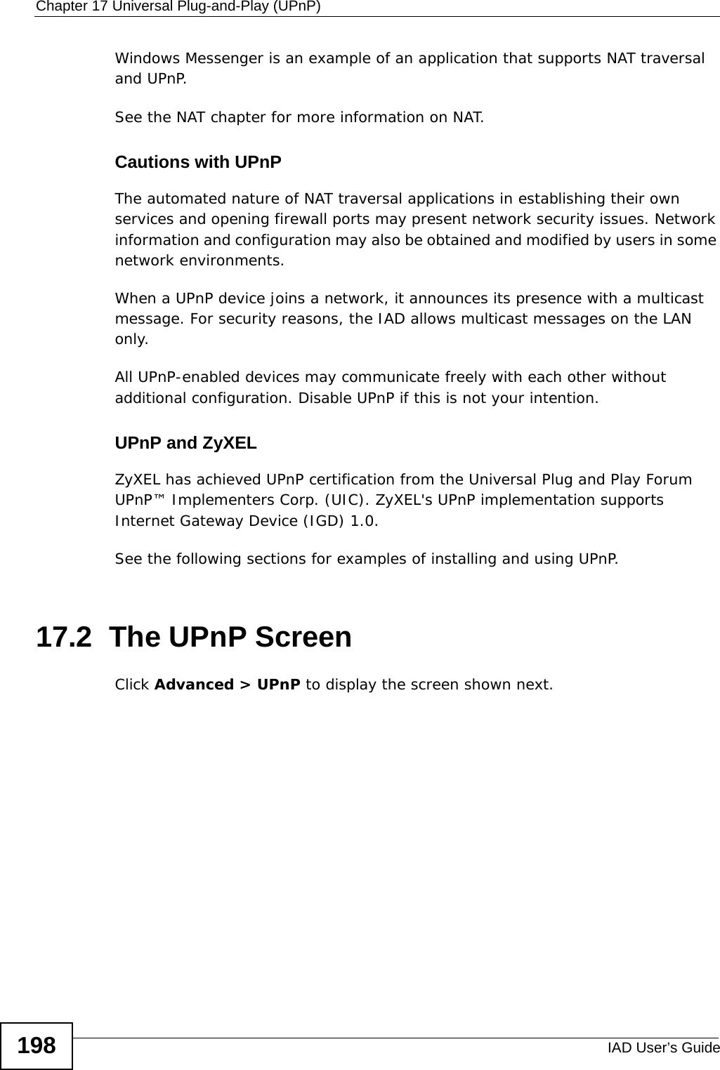Chapter 17 Universal Plug-and-Play (UPnP)IAD User’s Guide198Windows Messenger is an example of an application that supports NAT traversal and UPnP. See the NAT chapter for more information on NAT.Cautions with UPnPThe automated nature of NAT traversal applications in establishing their own services and opening firewall ports may present network security issues. Network information and configuration may also be obtained and modified by users in some network environments. When a UPnP device joins a network, it announces its presence with a multicast message. For security reasons, the IAD allows multicast messages on the LAN only.All UPnP-enabled devices may communicate freely with each other without additional configuration. Disable UPnP if this is not your intention. UPnP and ZyXELZyXEL has achieved UPnP certification from the Universal Plug and Play Forum UPnP™ Implementers Corp. (UIC). ZyXEL&apos;s UPnP implementation supports Internet Gateway Device (IGD) 1.0. See the following sections for examples of installing and using UPnP.17.2  The UPnP ScreenClick Advanced &gt; UPnP to display the screen shown next.
