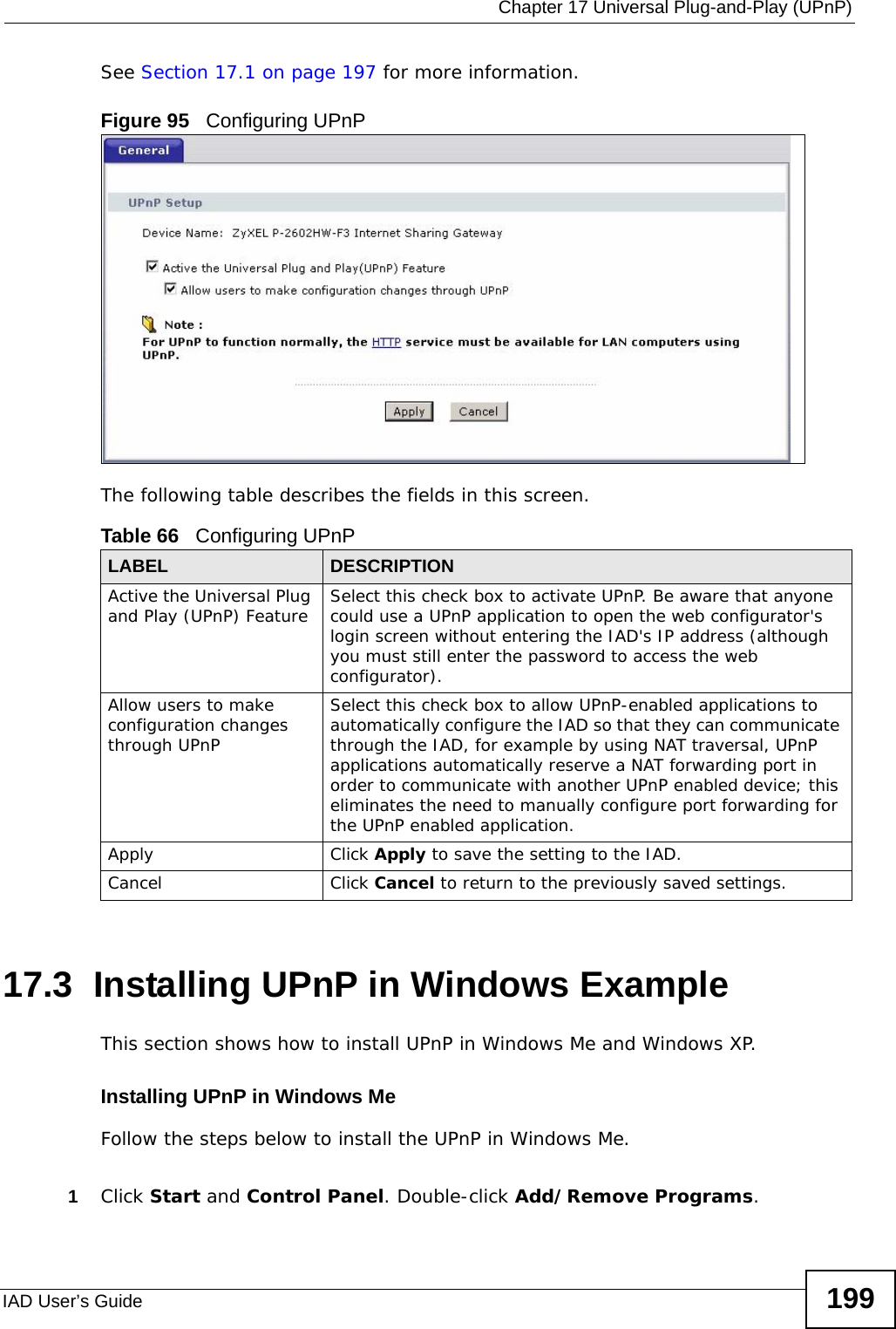  Chapter 17 Universal Plug-and-Play (UPnP)IAD User’s Guide 199See Section 17.1 on page 197 for more information. Figure 95   Configuring UPnPThe following table describes the fields in this screen. 17.3  Installing UPnP in Windows ExampleThis section shows how to install UPnP in Windows Me and Windows XP.  Installing UPnP in Windows MeFollow the steps below to install the UPnP in Windows Me. 1Click Start and Control Panel. Double-click Add/Remove Programs.Table 66   Configuring UPnPLABEL DESCRIPTIONActive the Universal Plug and Play (UPnP) Feature Select this check box to activate UPnP. Be aware that anyone could use a UPnP application to open the web configurator&apos;s login screen without entering the IAD&apos;s IP address (although you must still enter the password to access the web configurator).Allow users to make configuration changes through UPnPSelect this check box to allow UPnP-enabled applications to automatically configure the IAD so that they can communicate through the IAD, for example by using NAT traversal, UPnP applications automatically reserve a NAT forwarding port in order to communicate with another UPnP enabled device; this eliminates the need to manually configure port forwarding for the UPnP enabled application. Apply Click Apply to save the setting to the IAD.Cancel Click Cancel to return to the previously saved settings.