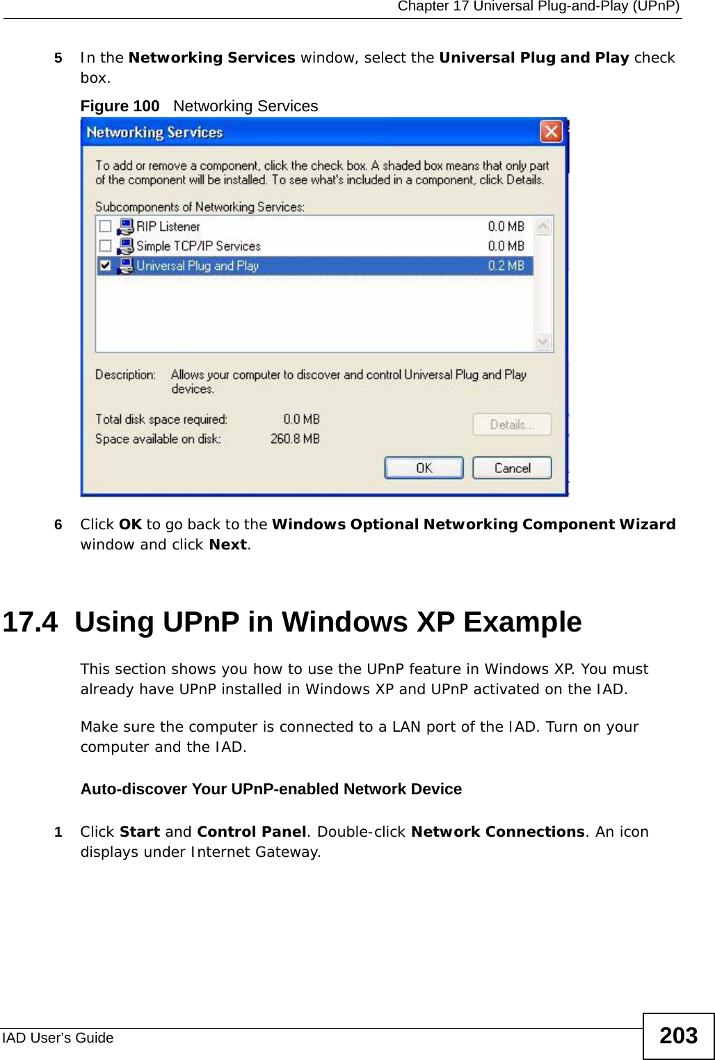  Chapter 17 Universal Plug-and-Play (UPnP)IAD User’s Guide 2035In the Networking Services window, select the Universal Plug and Play check box. Figure 100   Networking Services6Click OK to go back to the Windows Optional Networking Component Wizard window and click Next. 17.4  Using UPnP in Windows XP ExampleThis section shows you how to use the UPnP feature in Windows XP. You must already have UPnP installed in Windows XP and UPnP activated on the IAD.Make sure the computer is connected to a LAN port of the IAD. Turn on your computer and the IAD. Auto-discover Your UPnP-enabled Network Device1Click Start and Control Panel. Double-click Network Connections. An icon displays under Internet Gateway.