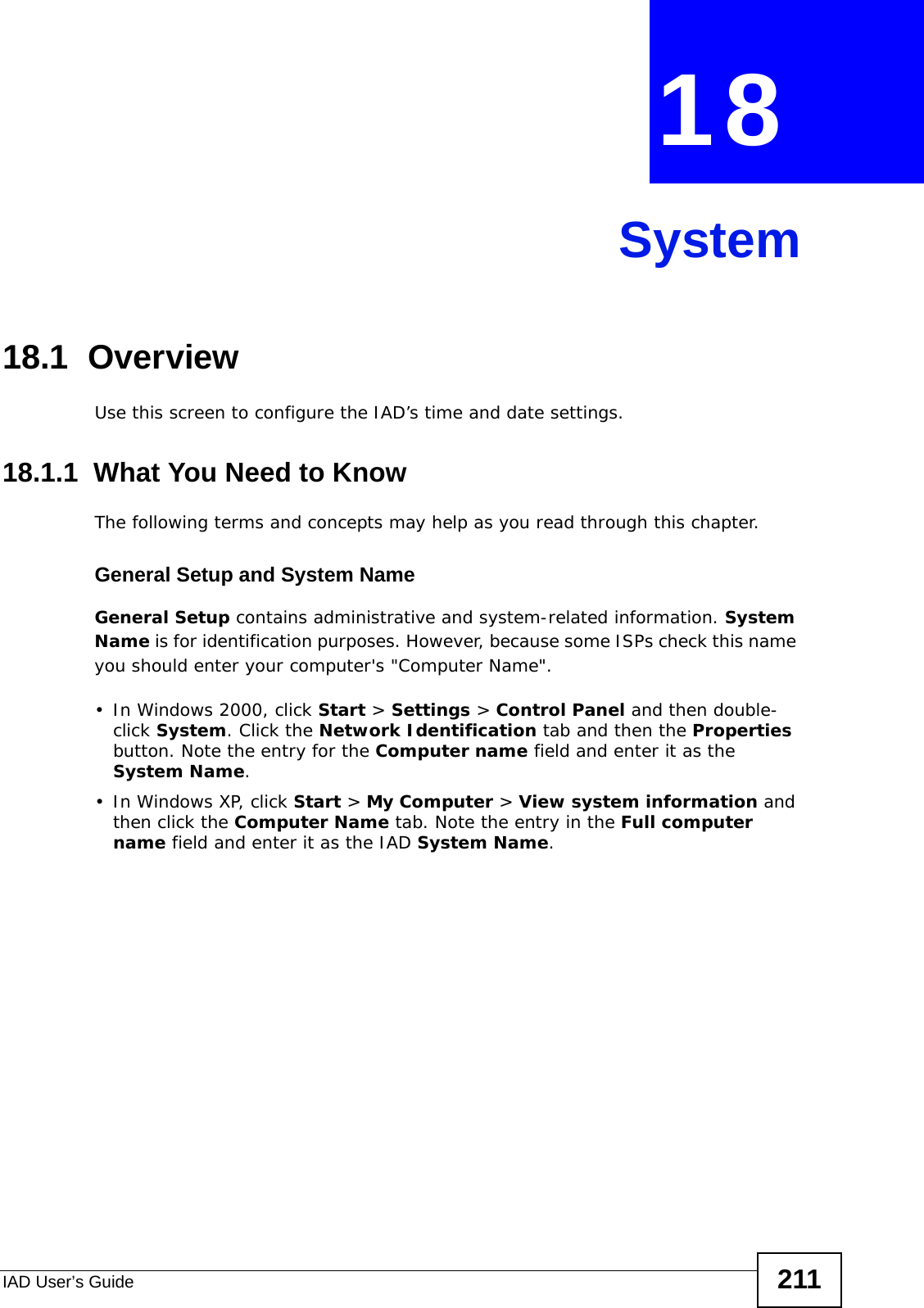 IAD User’s Guide 211CHAPTER  18 System18.1  OverviewUse this screen to configure the IAD’s time and date settings.18.1.1  What You Need to KnowThe following terms and concepts may help as you read through this chapter.General Setup and System NameGeneral Setup contains administrative and system-related information. System Name is for identification purposes. However, because some ISPs check this name you should enter your computer&apos;s &quot;Computer Name&quot;. • In Windows 2000, click Start &gt; Settings &gt; Control Panel and then double-click System. Click the Network Identification tab and then the Properties button. Note the entry for the Computer name field and enter it as the System Name.• In Windows XP, click Start &gt; My Computer &gt; View system information and then click the Computer Name tab. Note the entry in the Full computer name field and enter it as the IAD System Name.