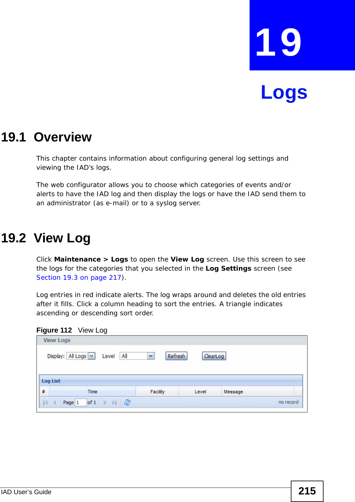 IAD User’s Guide 215CHAPTER  19 Logs19.1  OverviewThis chapter contains information about configuring general log settings and viewing the IAD’s logs. The web configurator allows you to choose which categories of events and/or alerts to have the IAD log and then display the logs or have the IAD send them to an administrator (as e-mail) or to a syslog server.19.2  View LogClick Maintenance &gt; Logs to open the View Log screen. Use this screen to see the logs for the categories that you selected in the Log Settings screen (see Section 19.3 on page 217). Log entries in red indicate alerts. The log wraps around and deletes the old entries after it fills. Click a column heading to sort the entries. A triangle indicates ascending or descending sort order. Figure 112   View Log
