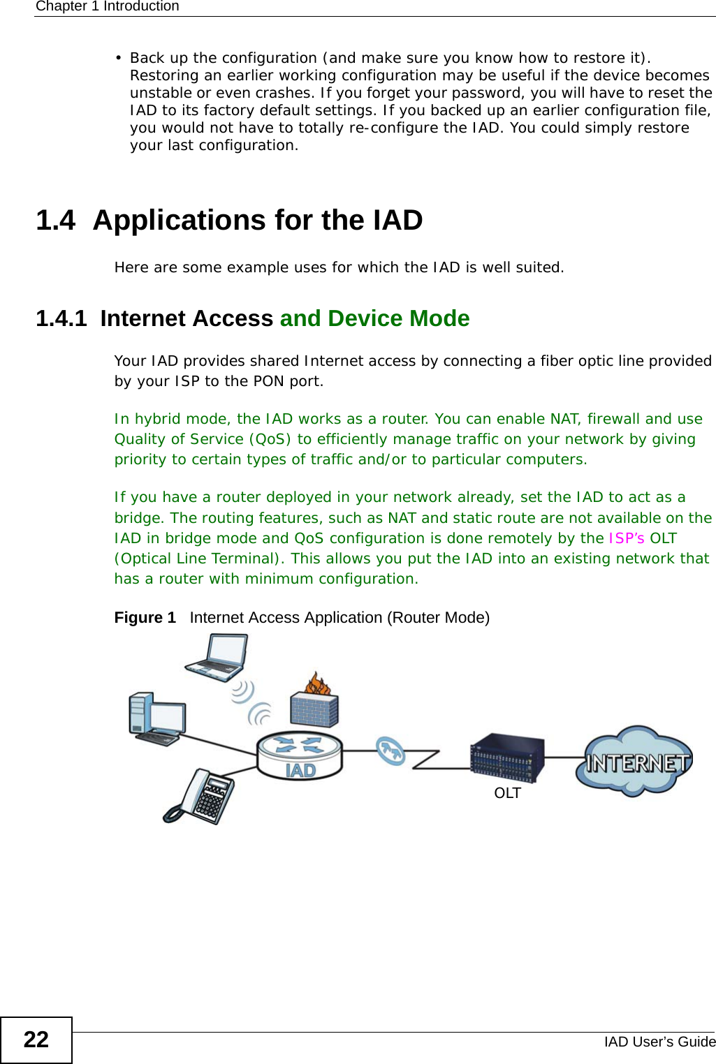 Chapter 1 IntroductionIAD User’s Guide22• Back up the configuration (and make sure you know how to restore it). Restoring an earlier working configuration may be useful if the device becomes unstable or even crashes. If you forget your password, you will have to reset the IAD to its factory default settings. If you backed up an earlier configuration file, you would not have to totally re-configure the IAD. You could simply restore your last configuration.1.4  Applications for the IADHere are some example uses for which the IAD is well suited.1.4.1  Internet Access and Device ModeYour IAD provides shared Internet access by connecting a fiber optic line provided by your ISP to the PON port. In hybrid mode, the IAD works as a router. You can enable NAT, firewall and use Quality of Service (QoS) to efficiently manage traffic on your network by giving priority to certain types of traffic and/or to particular computers. If you have a router deployed in your network already, set the IAD to act as a bridge. The routing features, such as NAT and static route are not available on the IAD in bridge mode and QoS configuration is done remotely by the ISP’s OLT (Optical Line Terminal). This allows you put the IAD into an existing network that has a router with minimum configuration.Figure 1   Internet Access Application (Router Mode) OLT