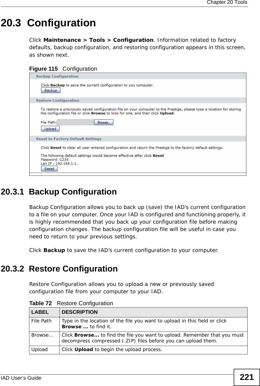  Chapter 20 ToolsIAD User’s Guide 22120.3  Configuration  Click Maintenance &gt; Tools &gt; Configuration. Information related to factory defaults, backup configuration, and restoring configuration appears in this screen, as shown next.Figure 115   Configuration20.3.1  Backup Configuration Backup Configuration allows you to back up (save) the IAD’s current configuration to a file on your computer. Once your IAD is configured and functioning properly, it is highly recommended that you back up your configuration file before making configuration changes. The backup configuration file will be useful in case you need to return to your previous settings. Click Backup to save the IAD’s current configuration to your computer.20.3.2  Restore Configuration Restore Configuration allows you to upload a new or previously saved configuration file from your computer to your IAD.Table 72   Restore ConfigurationLABEL DESCRIPTIONFile Path  Type in the location of the file you want to upload in this field or click Browse ... to find it.Browse...  Click Browse... to find the file you want to upload. Remember that you must decompress compressed (.ZIP) files before you can upload them. Upload  Click Upload to begin the upload process.