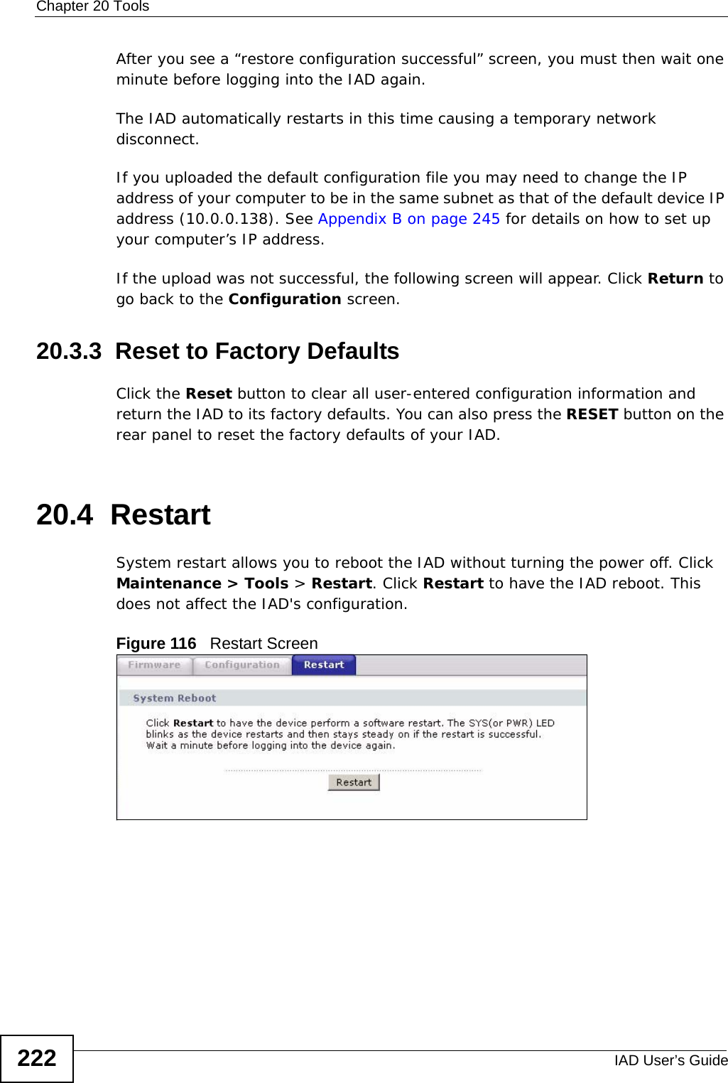 Chapter 20 ToolsIAD User’s Guide222After you see a “restore configuration successful” screen, you must then wait one minute before logging into the IAD again. The IAD automatically restarts in this time causing a temporary network disconnect. If you uploaded the default configuration file you may need to change the IP address of your computer to be in the same subnet as that of the default device IP address (10.0.0.138). See Appendix B on page 245 for details on how to set up your computer’s IP address.If the upload was not successful, the following screen will appear. Click Return to go back to the Configuration screen. 20.3.3  Reset to Factory Defaults  Click the Reset button to clear all user-entered configuration information and return the IAD to its factory defaults. You can also press the RESET button on the rear panel to reset the factory defaults of your IAD.20.4  Restart System restart allows you to reboot the IAD without turning the power off. Click Maintenance &gt; Tools &gt; Restart. Click Restart to have the IAD reboot. This does not affect the IAD&apos;s configuration. Figure 116   Restart Screen