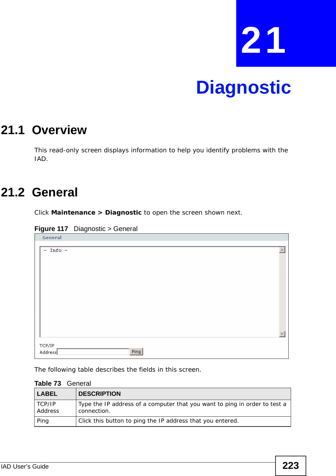 IAD User’s Guide 223CHAPTER  21 Diagnostic21.1  OverviewThis read-only screen displays information to help you identify problems with the IAD.21.2  General  Click Maintenance &gt; Diagnostic to open the screen shown next. Figure 117   Diagnostic &gt; GeneralThe following table describes the fields in this screen. Table 73   GeneralLABEL DESCRIPTIONTCP/IP Address Type the IP address of a computer that you want to ping in order to test a connection.Ping Click this button to ping the IP address that you entered.