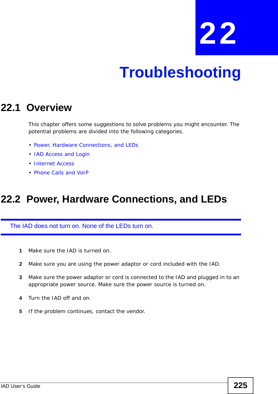 IAD User’s Guide 225CHAPTER  22 Troubleshooting22.1  OverviewThis chapter offers some suggestions to solve problems you might encounter. The potential problems are divided into the following categories. •Power, Hardware Connections, and LEDs•IAD Access and Login•Internet Access•Phone Calls and VoIP22.2  Power, Hardware Connections, and LEDsThe IAD does not turn on. None of the LEDs turn on.1Make sure the IAD is turned on. 2Make sure you are using the power adaptor or cord included with the IAD.3Make sure the power adaptor or cord is connected to the IAD and plugged in to an appropriate power source. Make sure the power source is turned on.4Turn the IAD off and on. 5If the problem continues, contact the vendor.