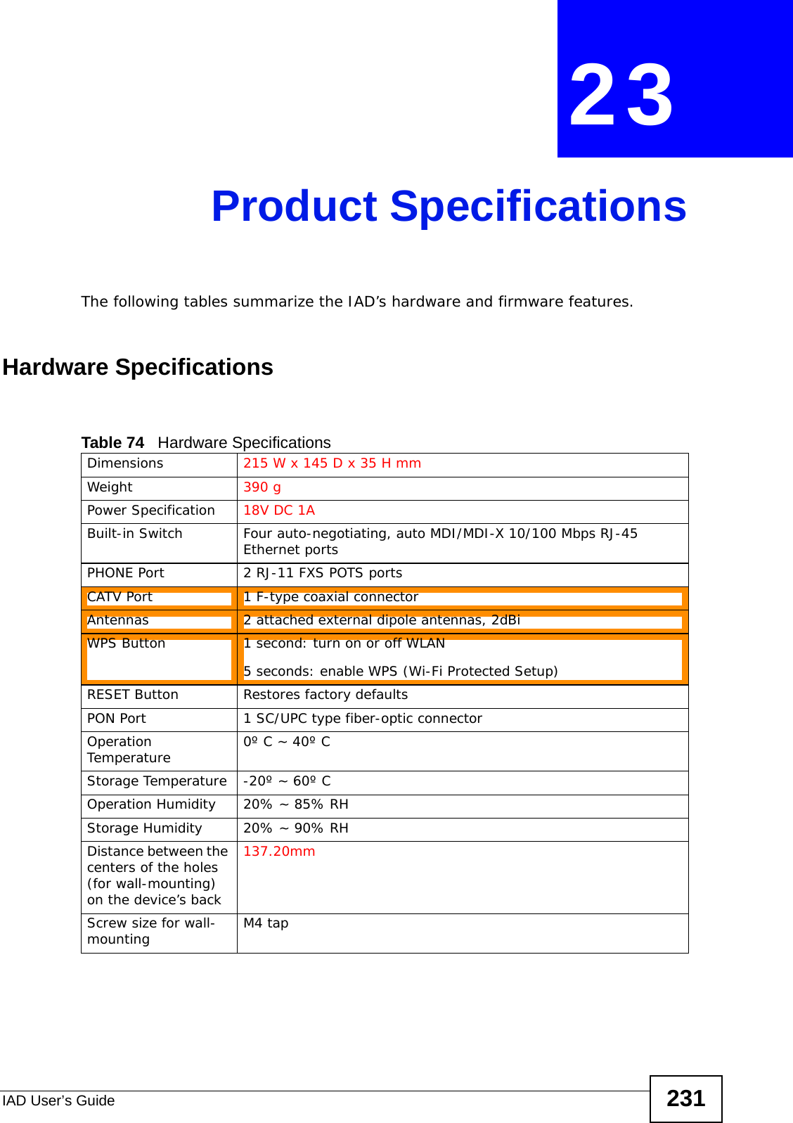 IAD User’s Guide 231CHAPTER  23 Product SpecificationsThe following tables summarize the IAD’s hardware and firmware features.Hardware SpecificationsTable 74   Hardware SpecificationsDimensions 215 W x 145 D x 35 H mmWeight 390 gPower Specification 18V DC 1ABuilt-in Switch Four auto-negotiating, auto MDI/MDI-X 10/100 Mbps RJ-45 Ethernet portsPHONE Port 2 RJ-11 FXS POTS portsCATV Port 1 F-type coaxial connector Antennas 2 attached external dipole antennas, 2dBiWPS Button  1 second: turn on or off WLAN5 seconds: enable WPS (Wi-Fi Protected Setup)RESET Button Restores factory defaultsPON Port 1 SC/UPC type fiber-optic connectorOperation Temperature 0º C ~ 40º CStorage Temperature -20º ~ 60º COperation Humidity 20% ~ 85% RHStorage Humidity 20% ~ 90% RHDistance between the centers of the holes (for wall-mounting) on the device’s back137.20mmScrew size for wall-mounting M4 tap