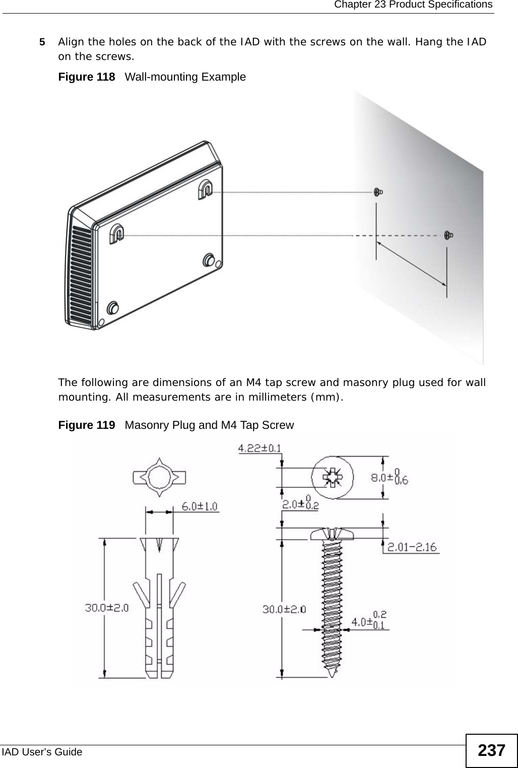 Chapter 23 Product SpecificationsIAD User’s Guide 2375Align the holes on the back of the IAD with the screws on the wall. Hang the IAD on the screws.Figure 118   Wall-mounting ExampleThe following are dimensions of an M4 tap screw and masonry plug used for wall mounting. All measurements are in millimeters (mm). Figure 119   Masonry Plug and M4 Tap Screw