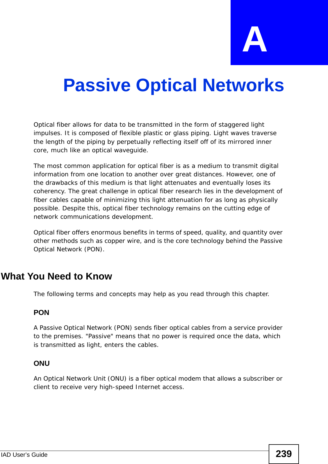 IAD User’s Guide 239APPENDIX  A Passive Optical NetworksOptical fiber allows for data to be transmitted in the form of staggered light impulses. It is composed of flexible plastic or glass piping. Light waves traverse the length of the piping by perpetually reflecting itself off of its mirrored inner core, much like an optical waveguide.The most common application for optical fiber is as a medium to transmit digital information from one location to another over great distances. However, one of the drawbacks of this medium is that light attenuates and eventually loses its coherency. The great challenge in optical fiber research lies in the development of fiber cables capable of minimizing this light attenuation for as long as physically possible. Despite this, optical fiber technology remains on the cutting edge of network communications development.Optical fiber offers enormous benefits in terms of speed, quality, and quantity over other methods such as copper wire, and is the core technology behind the Passive Optical Network (PON).What You Need to KnowThe following terms and concepts may help as you read through this chapter.PONA Passive Optical Network (PON) sends fiber optical cables from a service provider to the premises. &quot;Passive&quot; means that no power is required once the data, which is transmitted as light, enters the cables.ONUAn Optical Network Unit (ONU) is a fiber optical modem that allows a subscriber or client to receive very high-speed Internet access.