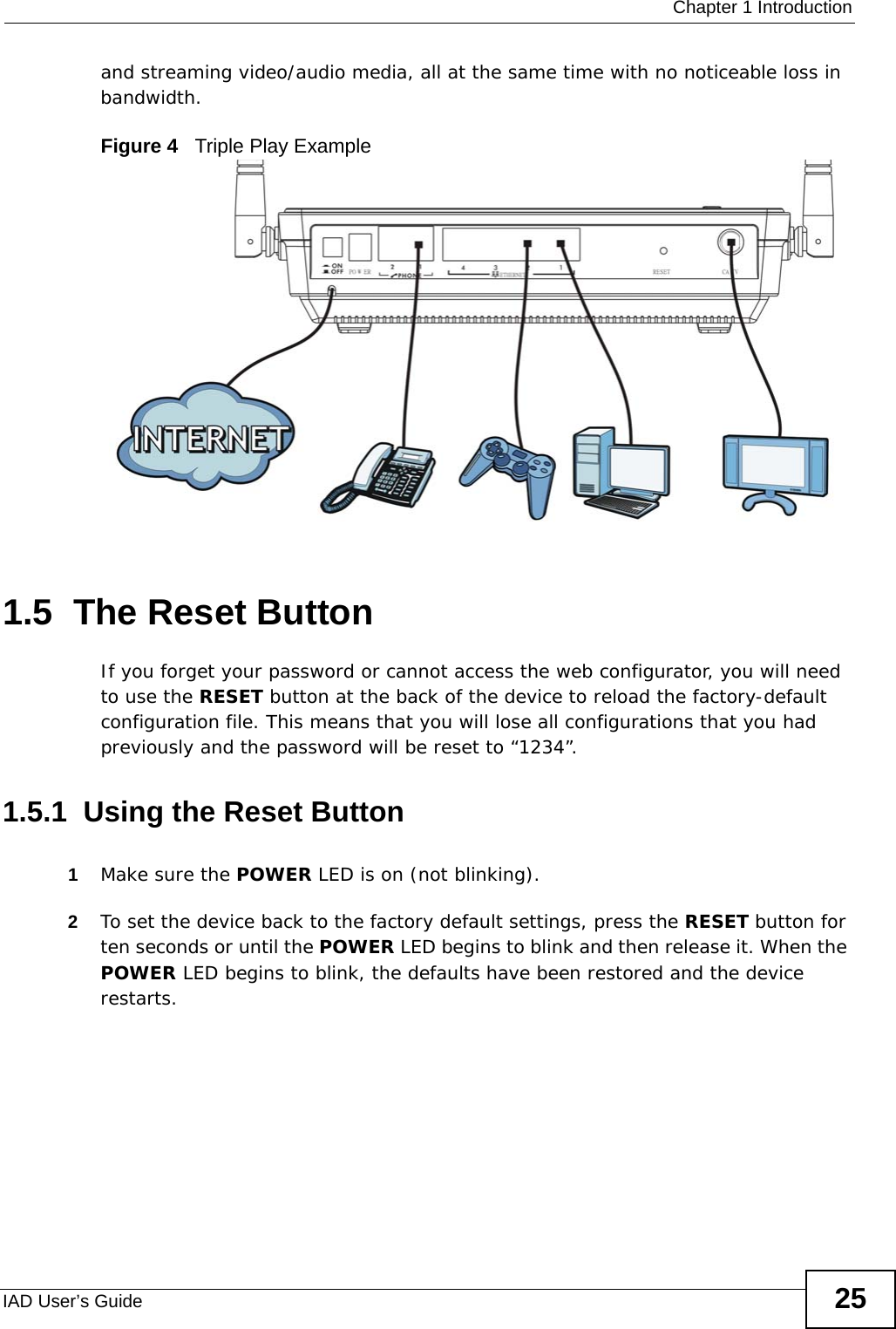  Chapter 1 IntroductionIAD User’s Guide 25and streaming video/audio media, all at the same time with no noticeable loss in bandwidth.Figure 4   Triple Play Example1.5  The Reset ButtonIf you forget your password or cannot access the web configurator, you will need to use the RESET button at the back of the device to reload the factory-default configuration file. This means that you will lose all configurations that you had previously and the password will be reset to “1234”.1.5.1  Using the Reset Button1Make sure the POWER LED is on (not blinking).2To set the device back to the factory default settings, press the RESET button for ten seconds or until the POWER LED begins to blink and then release it. When the POWER LED begins to blink, the defaults have been restored and the device restarts.