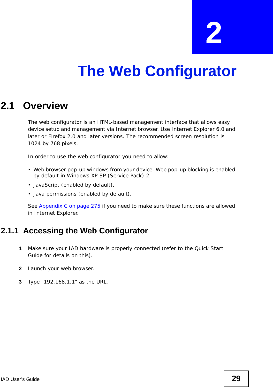 IAD User’s Guide 29CHAPTER  2 The Web Configurator2.1   OverviewThe web configurator is an HTML-based management interface that allows easy device setup and management via Internet browser. Use Internet Explorer 6.0 and later or Firefox 2.0 and later versions. The recommended screen resolution is 1024 by 768 pixels.In order to use the web configurator you need to allow:• Web browser pop-up windows from your device. Web pop-up blocking is enabled by default in Windows XP SP (Service Pack) 2.• JavaScript (enabled by default).• Java permissions (enabled by default).See Appendix C on page 275 if you need to make sure these functions are allowed in Internet Explorer.2.1.1  Accessing the Web Configurator1Make sure your IAD hardware is properly connected (refer to the Quick Start Guide for details on this).2Launch your web browser.3Type &quot;192.168.1.1&quot; as the URL.