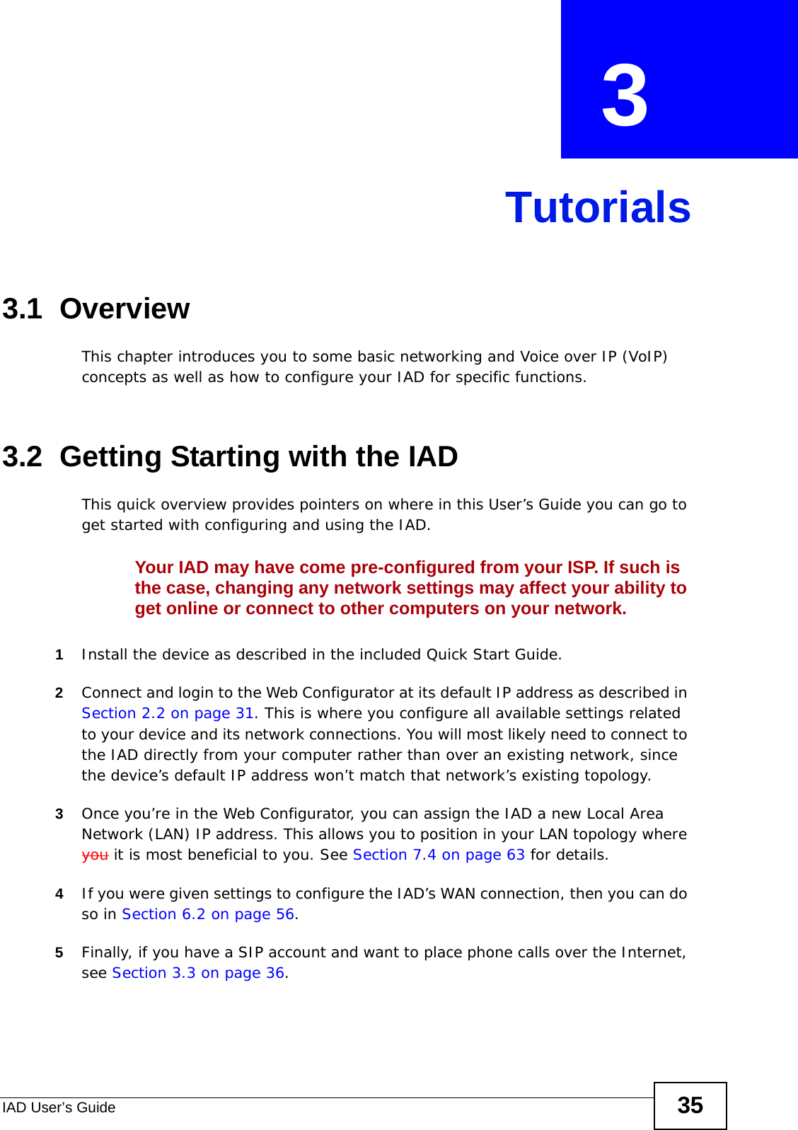 IAD User’s Guide 35CHAPTER  3 Tutorials3.1  OverviewThis chapter introduces you to some basic networking and Voice over IP (VoIP) concepts as well as how to configure your IAD for specific functions.3.2  Getting Starting with the IADThis quick overview provides pointers on where in this User’s Guide you can go to get started with configuring and using the IAD.Your IAD may have come pre-configured from your ISP. If such is the case, changing any network settings may affect your ability to get online or connect to other computers on your network.1Install the device as described in the included Quick Start Guide.2Connect and login to the Web Configurator at its default IP address as described in Section 2.2 on page 31. This is where you configure all available settings related to your device and its network connections. You will most likely need to connect to the IAD directly from your computer rather than over an existing network, since the device’s default IP address won’t match that network’s existing topology.3Once you’re in the Web Configurator, you can assign the IAD a new Local Area Network (LAN) IP address. This allows you to position in your LAN topology where you it is most beneficial to you. See Section 7.4 on page 63 for details.4If you were given settings to configure the IAD’s WAN connection, then you can do so in Section 6.2 on page 56.5Finally, if you have a SIP account and want to place phone calls over the Internet, see Section 3.3 on page 36.