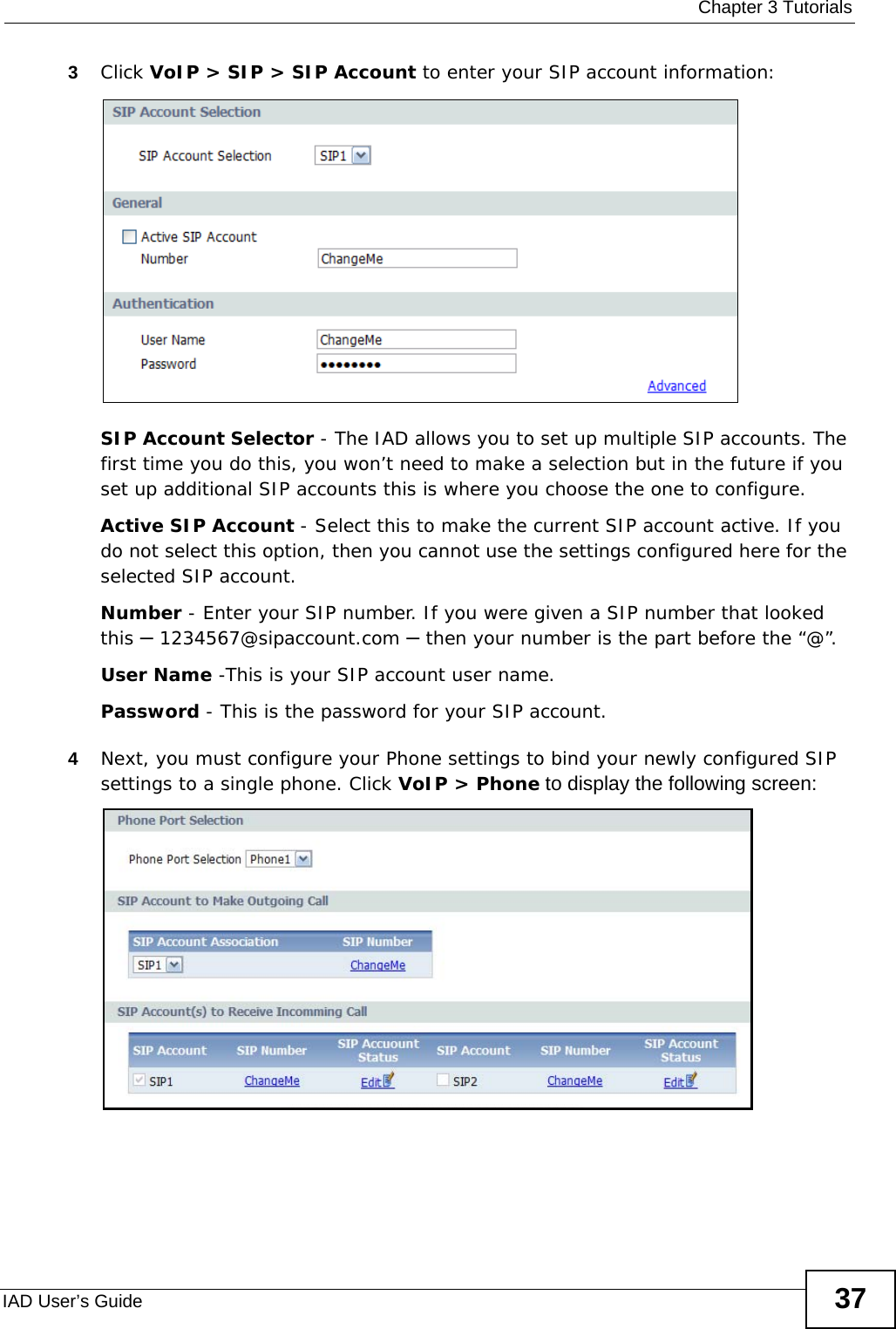  Chapter 3 TutorialsIAD User’s Guide 373Click VoIP &gt; SIP &gt; SIP Account to enter your SIP account information: SIP Account Selector - The IAD allows you to set up multiple SIP accounts. The first time you do this, you won’t need to make a selection but in the future if you set up additional SIP accounts this is where you choose the one to configure.Active SIP Account - Select this to make the current SIP account active. If you do not select this option, then you cannot use the settings configured here for the selected SIP account.Number - Enter your SIP number. If you were given a SIP number that looked this – 1234567@sipaccount.com – then your number is the part before the “@”.User Name -This is your SIP account user name.Password - This is the password for your SIP account.4Next, you must configure your Phone settings to bind your newly configured SIP settings to a single phone. Click VoIP &gt; Phone to display the following screen: