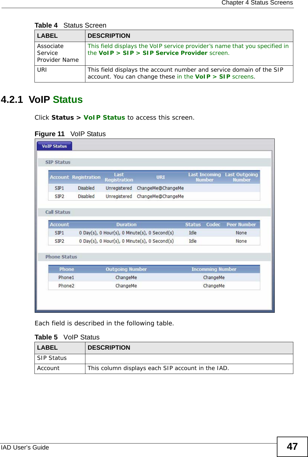  Chapter 4 Status ScreensIAD User’s Guide 474.2.1  VoIP StatusClick Status &gt; VoIP Status to access this screen. Figure 11   VoIP StatusEach field is described in the following table.Associate Service Provider Name This field displays the VoIP service provider’s name that you specified in the VoIP &gt; SIP &gt; SIP Service Provider screen.URI This field displays the account number and service domain of the SIP account. You can change these in the VoIP &gt; SIP screens.Table 4   Status ScreenLABEL DESCRIPTIONTable 5   VoIP Status LABEL DESCRIPTIONSIP StatusAccount This column displays each SIP account in the IAD.