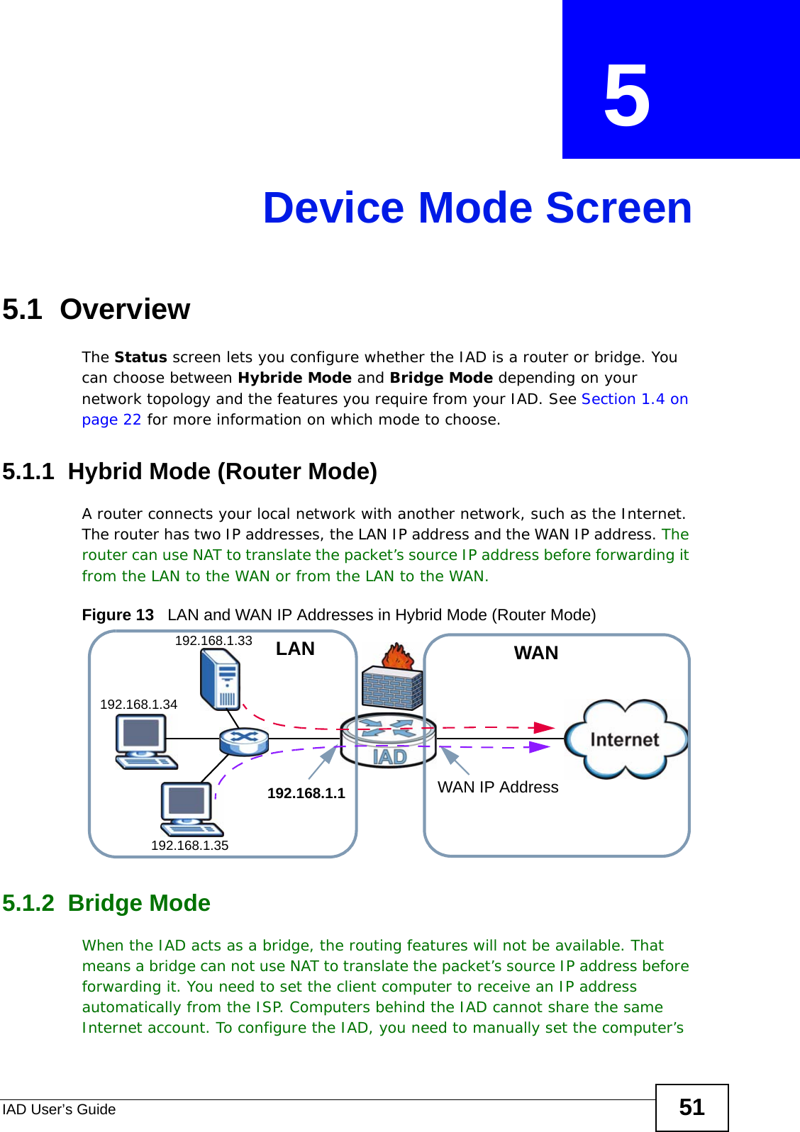 IAD User’s Guide 51CHAPTER  5 Device Mode Screen5.1  OverviewThe Status screen lets you configure whether the IAD is a router or bridge. You can choose between Hybride Mode and Bridge Mode depending on your network topology and the features you require from your IAD. See Section 1.4 on page 22 for more information on which mode to choose.5.1.1  Hybrid Mode (Router Mode)A router connects your local network with another network, such as the Internet. The router has two IP addresses, the LAN IP address and the WAN IP address. The router can use NAT to translate the packet’s source IP address before forwarding it from the LAN to the WAN or from the LAN to the WAN.Figure 13   LAN and WAN IP Addresses in Hybrid Mode (Router Mode)5.1.2  Bridge ModeWhen the IAD acts as a bridge, the routing features will not be available. That means a bridge can not use NAT to translate the packet’s source IP address before forwarding it. You need to set the client computer to receive an IP address automatically from the ISP. Computers behind the IAD cannot share the same Internet account. To configure the IAD, you need to manually set the computer’s 192.168.1.33192.168.1.35192.168.1.34WANLANWAN IP Address192.168.1.1
