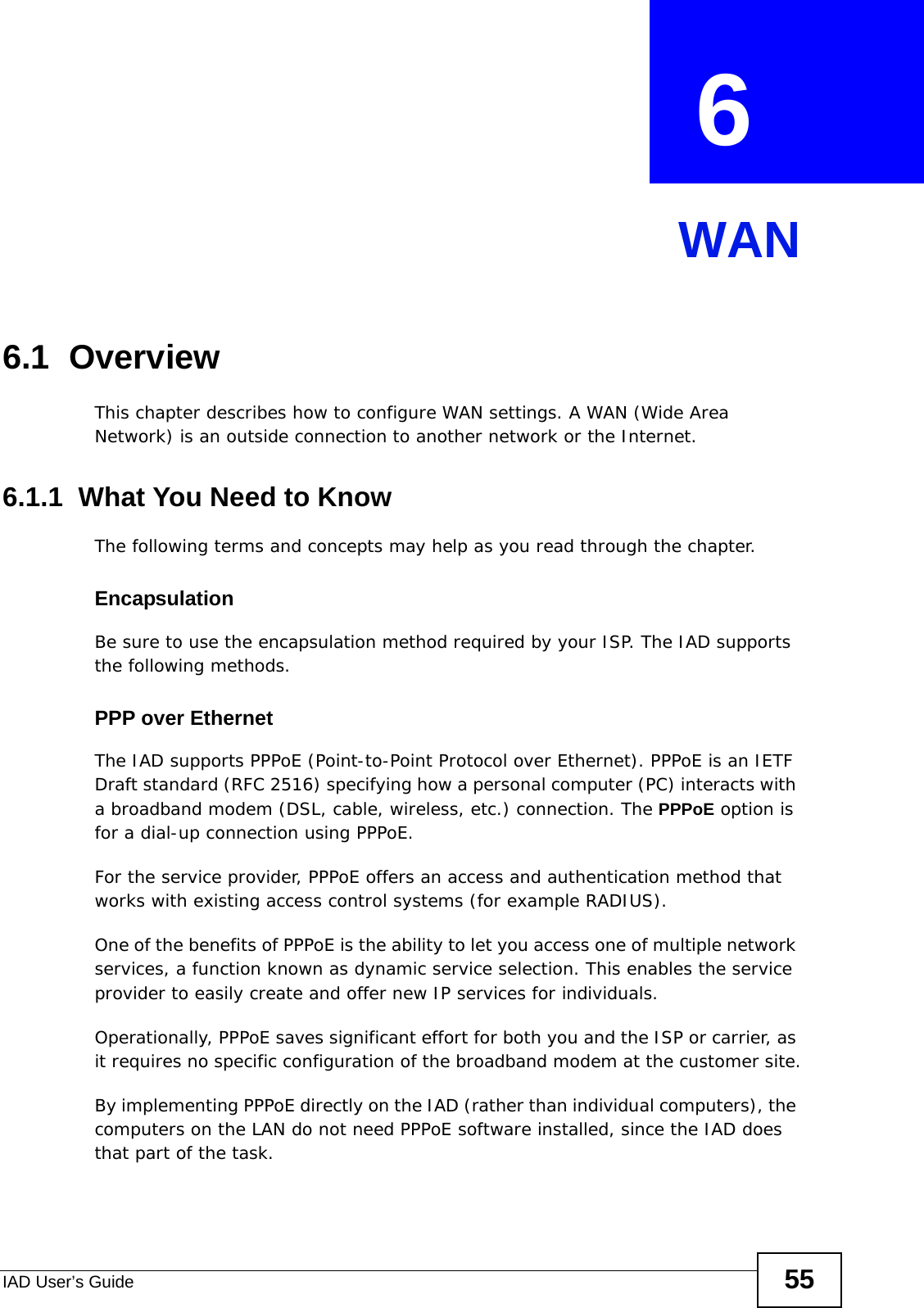 IAD User’s Guide 55CHAPTER  6 WAN6.1  OverviewThis chapter describes how to configure WAN settings. A WAN (Wide Area Network) is an outside connection to another network or the Internet.6.1.1  What You Need to KnowThe following terms and concepts may help as you read through the chapter.EncapsulationBe sure to use the encapsulation method required by your ISP. The IAD supports the following methods.PPP over EthernetThe IAD supports PPPoE (Point-to-Point Protocol over Ethernet). PPPoE is an IETF Draft standard (RFC 2516) specifying how a personal computer (PC) interacts with a broadband modem (DSL, cable, wireless, etc.) connection. The PPPoE option is for a dial-up connection using PPPoE.For the service provider, PPPoE offers an access and authentication method that works with existing access control systems (for example RADIUS).One of the benefits of PPPoE is the ability to let you access one of multiple network services, a function known as dynamic service selection. This enables the service provider to easily create and offer new IP services for individuals.Operationally, PPPoE saves significant effort for both you and the ISP or carrier, as it requires no specific configuration of the broadband modem at the customer site.By implementing PPPoE directly on the IAD (rather than individual computers), the computers on the LAN do not need PPPoE software installed, since the IAD does that part of the task.