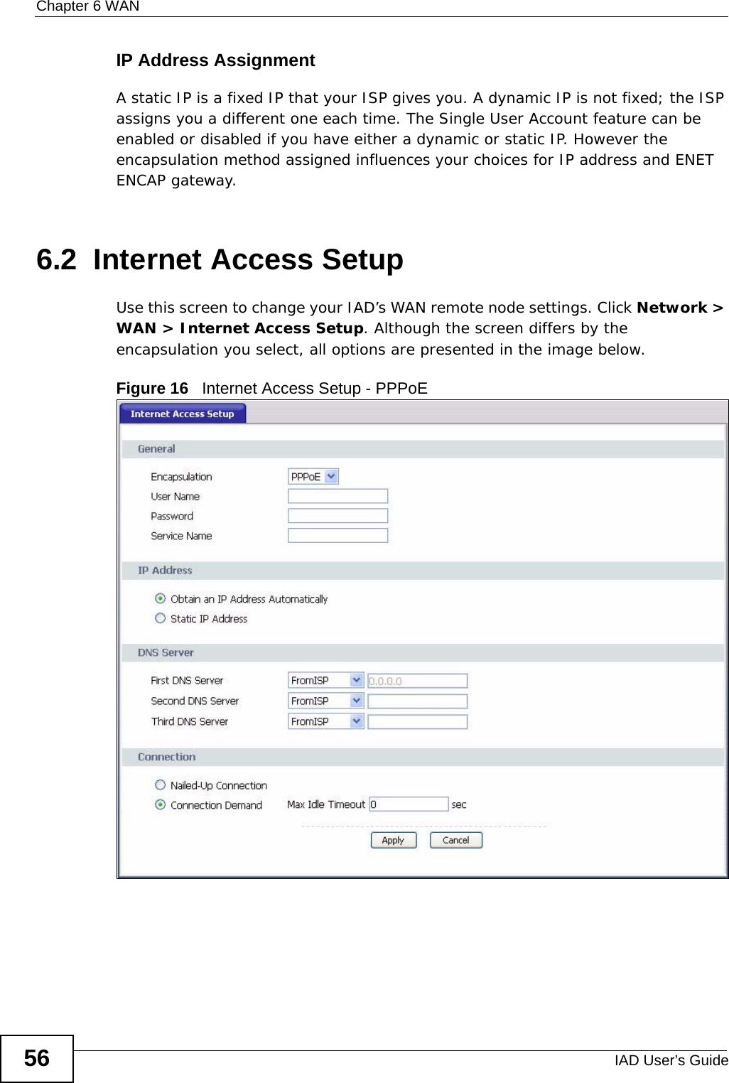 Chapter 6 WANIAD User’s Guide56IP Address AssignmentA static IP is a fixed IP that your ISP gives you. A dynamic IP is not fixed; the ISP assigns you a different one each time. The Single User Account feature can be enabled or disabled if you have either a dynamic or static IP. However the encapsulation method assigned influences your choices for IP address and ENET ENCAP gateway.6.2  Internet Access Setup Use this screen to change your IAD’s WAN remote node settings. Click Network &gt; WAN &gt; Internet Access Setup. Although the screen differs by the encapsulation you select, all options are presented in the image below.Figure 16   Internet Access Setup - PPPoE