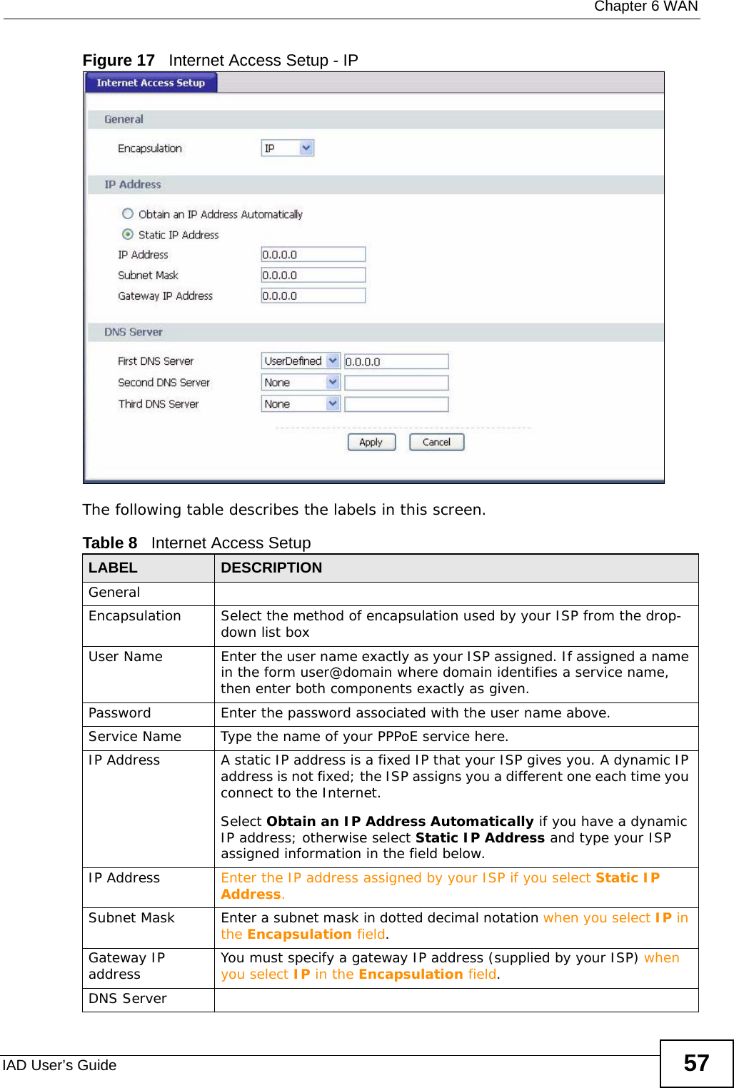  Chapter 6 WANIAD User’s Guide 57Figure 17   Internet Access Setup - IPThe following table describes the labels in this screen.  Table 8   Internet Access SetupLABEL DESCRIPTIONGeneralEncapsulation Select the method of encapsulation used by your ISP from the drop-down list boxUser Name Enter the user name exactly as your ISP assigned. If assigned a name in the form user@domain where domain identifies a service name, then enter both components exactly as given.Password Enter the password associated with the user name above.Service Name Type the name of your PPPoE service here.IP Address A static IP address is a fixed IP that your ISP gives you. A dynamic IP address is not fixed; the ISP assigns you a different one each time you connect to the Internet. Select Obtain an IP Address Automatically if you have a dynamic IP address; otherwise select Static IP Address and type your ISP assigned information in the field below. IP Address Enter the IP address assigned by your ISP if you select Static IP Address.Subnet Mask Enter a subnet mask in dotted decimal notation when you select IP in the Encapsulation field.Gateway IP address You must specify a gateway IP address (supplied by your ISP) when you select IP in the Encapsulation field.DNS Server