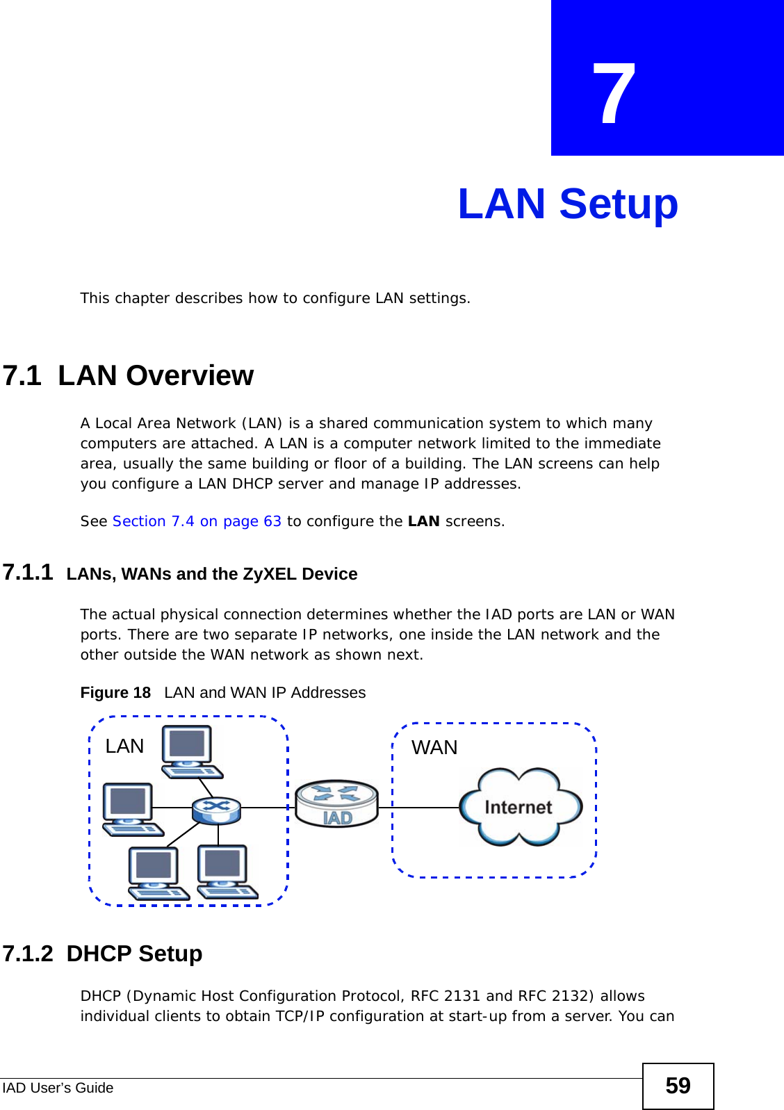 IAD User’s Guide 59CHAPTER  7 LAN SetupThis chapter describes how to configure LAN settings.7.1  LAN Overview A Local Area Network (LAN) is a shared communication system to which many computers are attached. A LAN is a computer network limited to the immediate area, usually the same building or floor of a building. The LAN screens can help you configure a LAN DHCP server and manage IP addresses.  See Section 7.4 on page 63 to configure the LAN screens. 7.1.1  LANs, WANs and the ZyXEL DeviceThe actual physical connection determines whether the IAD ports are LAN or WAN ports. There are two separate IP networks, one inside the LAN network and the other outside the WAN network as shown next.Figure 18   LAN and WAN IP Addresses7.1.2  DHCP SetupDHCP (Dynamic Host Configuration Protocol, RFC 2131 and RFC 2132) allows individual clients to obtain TCP/IP configuration at start-up from a server. You can WANLAN