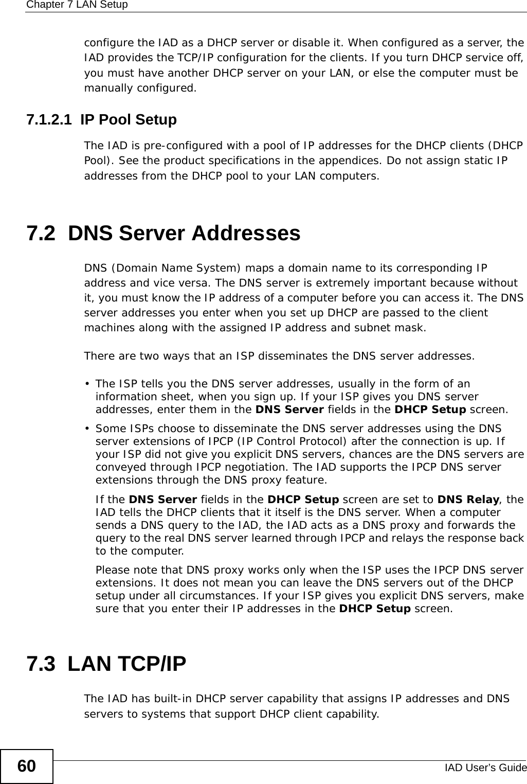 Chapter 7 LAN SetupIAD User’s Guide60configure the IAD as a DHCP server or disable it. When configured as a server, the IAD provides the TCP/IP configuration for the clients. If you turn DHCP service off, you must have another DHCP server on your LAN, or else the computer must be manually configured. 7.1.2.1  IP Pool SetupThe IAD is pre-configured with a pool of IP addresses for the DHCP clients (DHCP Pool). See the product specifications in the appendices. Do not assign static IP addresses from the DHCP pool to your LAN computers.7.2  DNS Server Addresses DNS (Domain Name System) maps a domain name to its corresponding IP address and vice versa. The DNS server is extremely important because without it, you must know the IP address of a computer before you can access it. The DNS server addresses you enter when you set up DHCP are passed to the client machines along with the assigned IP address and subnet mask.There are two ways that an ISP disseminates the DNS server addresses. • The ISP tells you the DNS server addresses, usually in the form of an information sheet, when you sign up. If your ISP gives you DNS server addresses, enter them in the DNS Server fields in the DHCP Setup screen.• Some ISPs choose to disseminate the DNS server addresses using the DNS server extensions of IPCP (IP Control Protocol) after the connection is up. If your ISP did not give you explicit DNS servers, chances are the DNS servers are conveyed through IPCP negotiation. The IAD supports the IPCP DNS server extensions through the DNS proxy feature.If the DNS Server fields in the DHCP Setup screen are set to DNS Relay, the IAD tells the DHCP clients that it itself is the DNS server. When a computer sends a DNS query to the IAD, the IAD acts as a DNS proxy and forwards the query to the real DNS server learned through IPCP and relays the response back to the computer.Please note that DNS proxy works only when the ISP uses the IPCP DNS server extensions. It does not mean you can leave the DNS servers out of the DHCP setup under all circumstances. If your ISP gives you explicit DNS servers, make sure that you enter their IP addresses in the DHCP Setup screen.7.3  LAN TCP/IP The IAD has built-in DHCP server capability that assigns IP addresses and DNS servers to systems that support DHCP client capability.