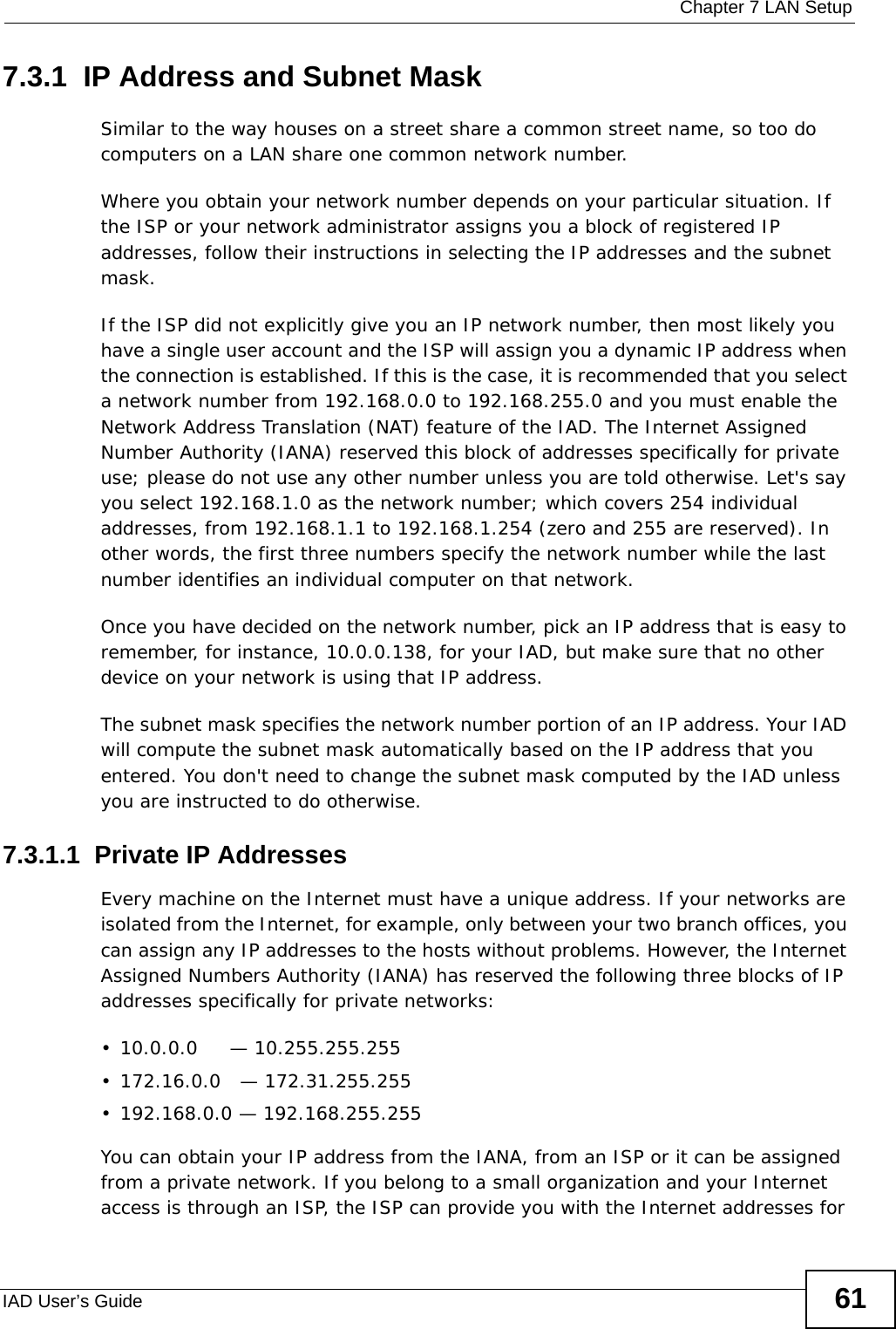  Chapter 7 LAN SetupIAD User’s Guide 617.3.1  IP Address and Subnet MaskSimilar to the way houses on a street share a common street name, so too do computers on a LAN share one common network number.Where you obtain your network number depends on your particular situation. If the ISP or your network administrator assigns you a block of registered IP addresses, follow their instructions in selecting the IP addresses and the subnet mask.If the ISP did not explicitly give you an IP network number, then most likely you have a single user account and the ISP will assign you a dynamic IP address when the connection is established. If this is the case, it is recommended that you select a network number from 192.168.0.0 to 192.168.255.0 and you must enable the Network Address Translation (NAT) feature of the IAD. The Internet Assigned Number Authority (IANA) reserved this block of addresses specifically for private use; please do not use any other number unless you are told otherwise. Let&apos;s say you select 192.168.1.0 as the network number; which covers 254 individual addresses, from 192.168.1.1 to 192.168.1.254 (zero and 255 are reserved). In other words, the first three numbers specify the network number while the last number identifies an individual computer on that network.Once you have decided on the network number, pick an IP address that is easy to remember, for instance, 10.0.0.138, for your IAD, but make sure that no other device on your network is using that IP address.The subnet mask specifies the network number portion of an IP address. Your IAD will compute the subnet mask automatically based on the IP address that you entered. You don&apos;t need to change the subnet mask computed by the IAD unless you are instructed to do otherwise.7.3.1.1  Private IP AddressesEvery machine on the Internet must have a unique address. If your networks are isolated from the Internet, for example, only between your two branch offices, you can assign any IP addresses to the hosts without problems. However, the Internet Assigned Numbers Authority (IANA) has reserved the following three blocks of IP addresses specifically for private networks:• 10.0.0.0     — 10.255.255.255• 172.16.0.0   — 172.31.255.255• 192.168.0.0 — 192.168.255.255You can obtain your IP address from the IANA, from an ISP or it can be assigned from a private network. If you belong to a small organization and your Internet access is through an ISP, the ISP can provide you with the Internet addresses for 