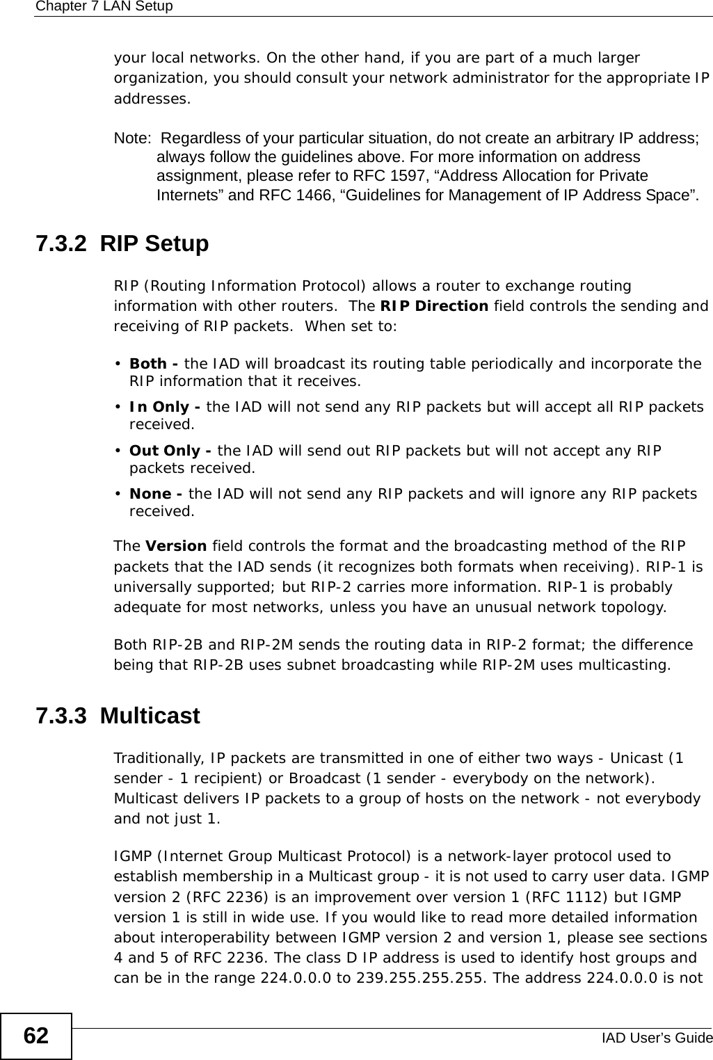 Chapter 7 LAN SetupIAD User’s Guide62your local networks. On the other hand, if you are part of a much larger organization, you should consult your network administrator for the appropriate IP addresses.Note:  Regardless of your particular situation, do not create an arbitrary IP address; always follow the guidelines above. For more information on address assignment, please refer to RFC 1597, “Address Allocation for Private Internets” and RFC 1466, “Guidelines for Management of IP Address Space”.7.3.2  RIP SetupRIP (Routing Information Protocol) allows a router to exchange routing information with other routers.  The RIP Direction field controls the sending and receiving of RIP packets.  When set to:•Both - the IAD will broadcast its routing table periodically and incorporate the RIP information that it receives.•In Only - the IAD will not send any RIP packets but will accept all RIP packets received.•Out Only - the IAD will send out RIP packets but will not accept any RIP packets received.•None - the IAD will not send any RIP packets and will ignore any RIP packets received.The Version field controls the format and the broadcasting method of the RIP packets that the IAD sends (it recognizes both formats when receiving). RIP-1 is universally supported; but RIP-2 carries more information. RIP-1 is probably adequate for most networks, unless you have an unusual network topology.Both RIP-2B and RIP-2M sends the routing data in RIP-2 format; the difference being that RIP-2B uses subnet broadcasting while RIP-2M uses multicasting.7.3.3  MulticastTraditionally, IP packets are transmitted in one of either two ways - Unicast (1 sender - 1 recipient) or Broadcast (1 sender - everybody on the network). Multicast delivers IP packets to a group of hosts on the network - not everybody and not just 1. IGMP (Internet Group Multicast Protocol) is a network-layer protocol used to establish membership in a Multicast group - it is not used to carry user data. IGMP version 2 (RFC 2236) is an improvement over version 1 (RFC 1112) but IGMP version 1 is still in wide use. If you would like to read more detailed information about interoperability between IGMP version 2 and version 1, please see sections 4 and 5 of RFC 2236. The class D IP address is used to identify host groups and can be in the range 224.0.0.0 to 239.255.255.255. The address 224.0.0.0 is not 