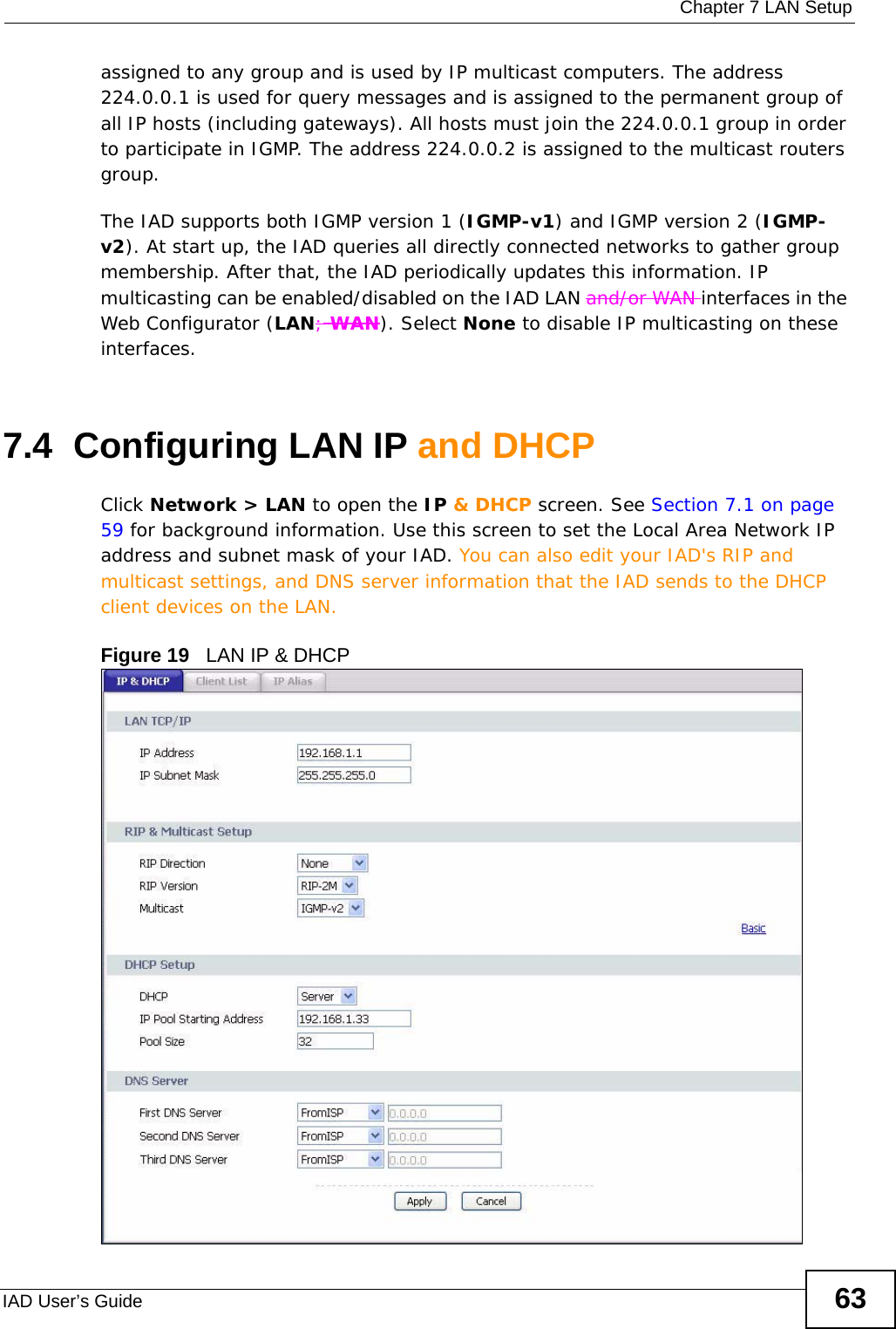  Chapter 7 LAN SetupIAD User’s Guide 63assigned to any group and is used by IP multicast computers. The address 224.0.0.1 is used for query messages and is assigned to the permanent group of all IP hosts (including gateways). All hosts must join the 224.0.0.1 group in order to participate in IGMP. The address 224.0.0.2 is assigned to the multicast routers group. The IAD supports both IGMP version 1 (IGMP-v1) and IGMP version 2 (IGMP-v2). At start up, the IAD queries all directly connected networks to gather group membership. After that, the IAD periodically updates this information. IP multicasting can be enabled/disabled on the IAD LAN and/or WAN interfaces in the Web Configurator (LAN; WAN). Select None to disable IP multicasting on these interfaces.7.4  Configuring LAN IP and DHCP Click Network &gt; LAN to open the IP &amp; DHCP screen. See Section 7.1 on page 59 for background information. Use this screen to set the Local Area Network IP address and subnet mask of your IAD. You can also edit your IAD&apos;s RIP and multicast settings, and DNS server information that the IAD sends to the DHCP client devices on the LAN.Figure 19   LAN IP &amp; DHCP 