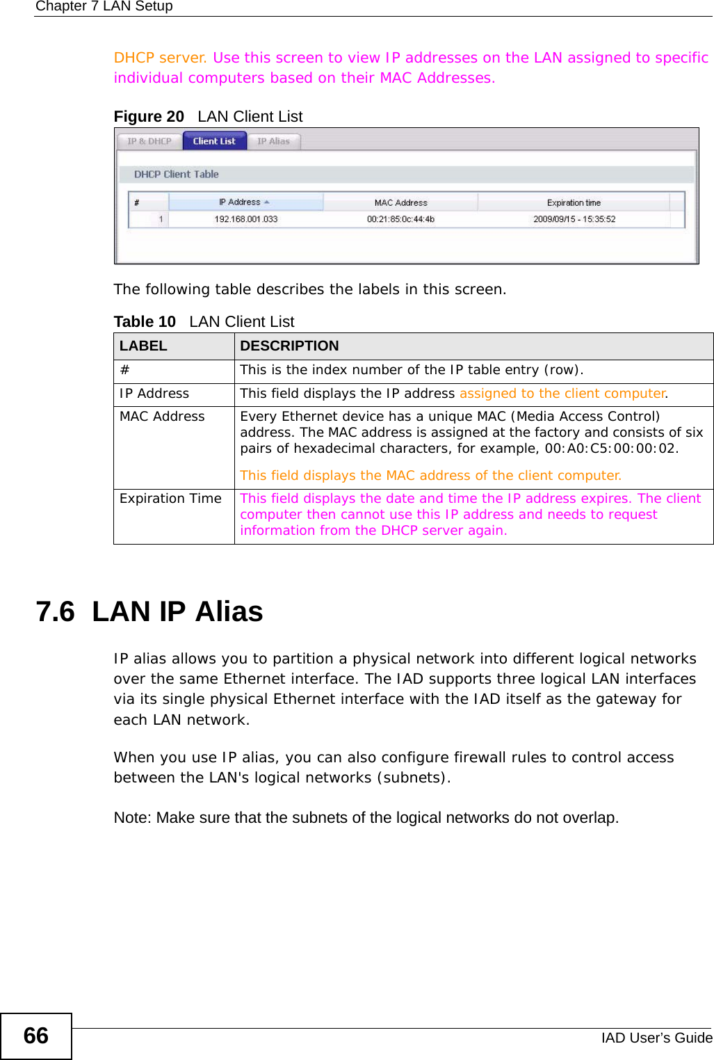 Chapter 7 LAN SetupIAD User’s Guide66DHCP server. Use this screen to view IP addresses on the LAN assigned to specific individual computers based on their MAC Addresses. Figure 20   LAN Client ListThe following table describes the labels in this screen.7.6  LAN IP AliasIP alias allows you to partition a physical network into different logical networks over the same Ethernet interface. The IAD supports three logical LAN interfaces via its single physical Ethernet interface with the IAD itself as the gateway for each LAN network.When you use IP alias, you can also configure firewall rules to control access between the LAN&apos;s logical networks (subnets).Note: Make sure that the subnets of the logical networks do not overlap.Table 10   LAN Client List LABEL DESCRIPTION# This is the index number of the IP table entry (row).IP Address This field displays the IP address assigned to the client computer.MAC Address Every Ethernet device has a unique MAC (Media Access Control) address. The MAC address is assigned at the factory and consists of six pairs of hexadecimal characters, for example, 00:A0:C5:00:00:02.This field displays the MAC address of the client computer.Expiration Time This field displays the date and time the IP address expires. The client computer then cannot use this IP address and needs to request information from the DHCP server again.
