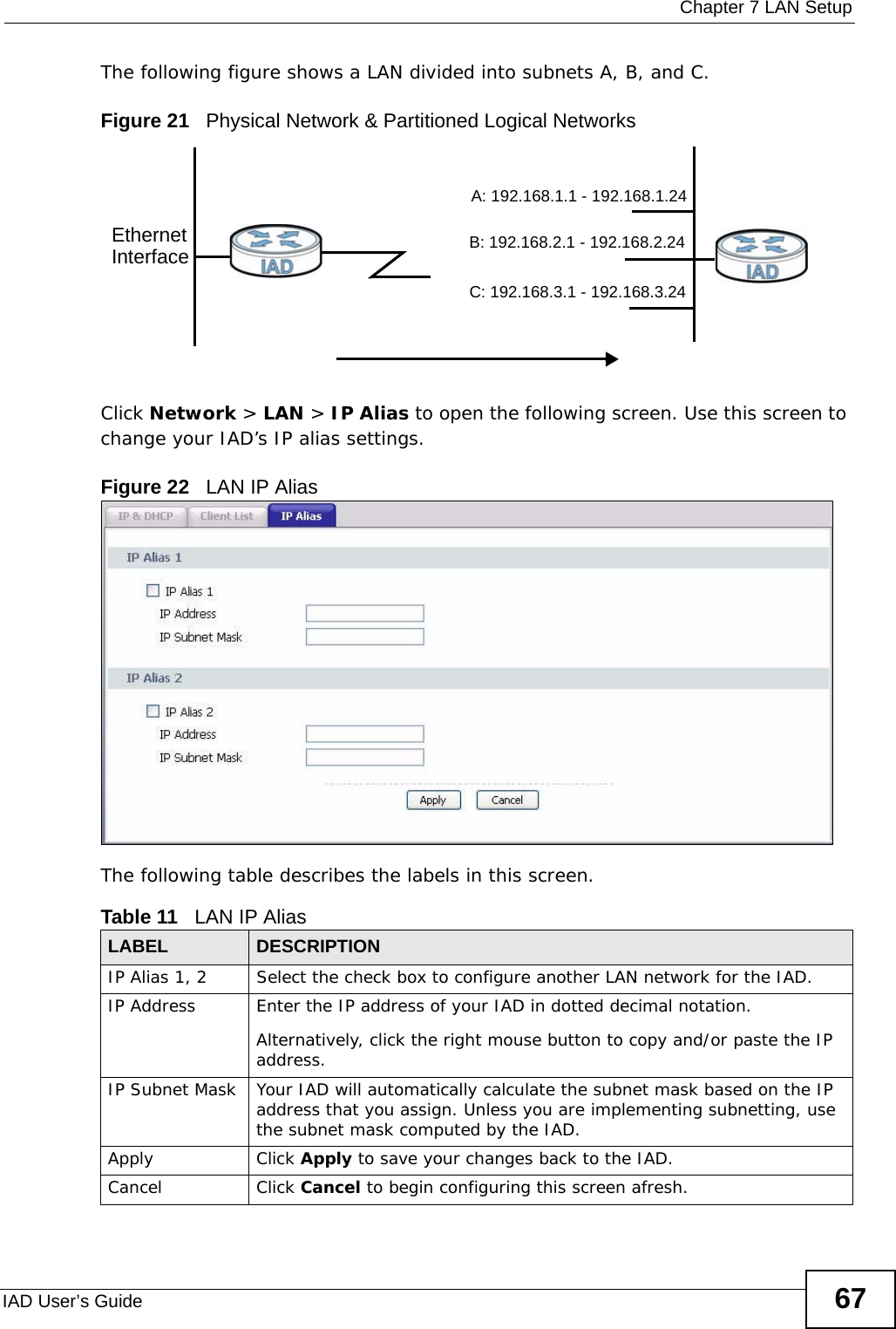  Chapter 7 LAN SetupIAD User’s Guide 67The following figure shows a LAN divided into subnets A, B, and C.Figure 21   Physical Network &amp; Partitioned Logical NetworksClick Network &gt; LAN &gt; IP Alias to open the following screen. Use this screen to change your IAD’s IP alias settings.Figure 22   LAN IP AliasThe following table describes the labels in this screen. Table 11   LAN IP Alias LABEL DESCRIPTIONIP Alias 1, 2 Select the check box to configure another LAN network for the IAD.IP Address Enter the IP address of your IAD in dotted decimal notation. Alternatively, click the right mouse button to copy and/or paste the IP address.IP Subnet Mask Your IAD will automatically calculate the subnet mask based on the IP address that you assign. Unless you are implementing subnetting, use the subnet mask computed by the IAD.Apply Click Apply to save your changes back to the IAD.Cancel Click Cancel to begin configuring this screen afresh.EthernetInterfaceA: 192.168.1.1 - 192.168.1.24B: 192.168.2.1 - 192.168.2.24C: 192.168.3.1 - 192.168.3.24