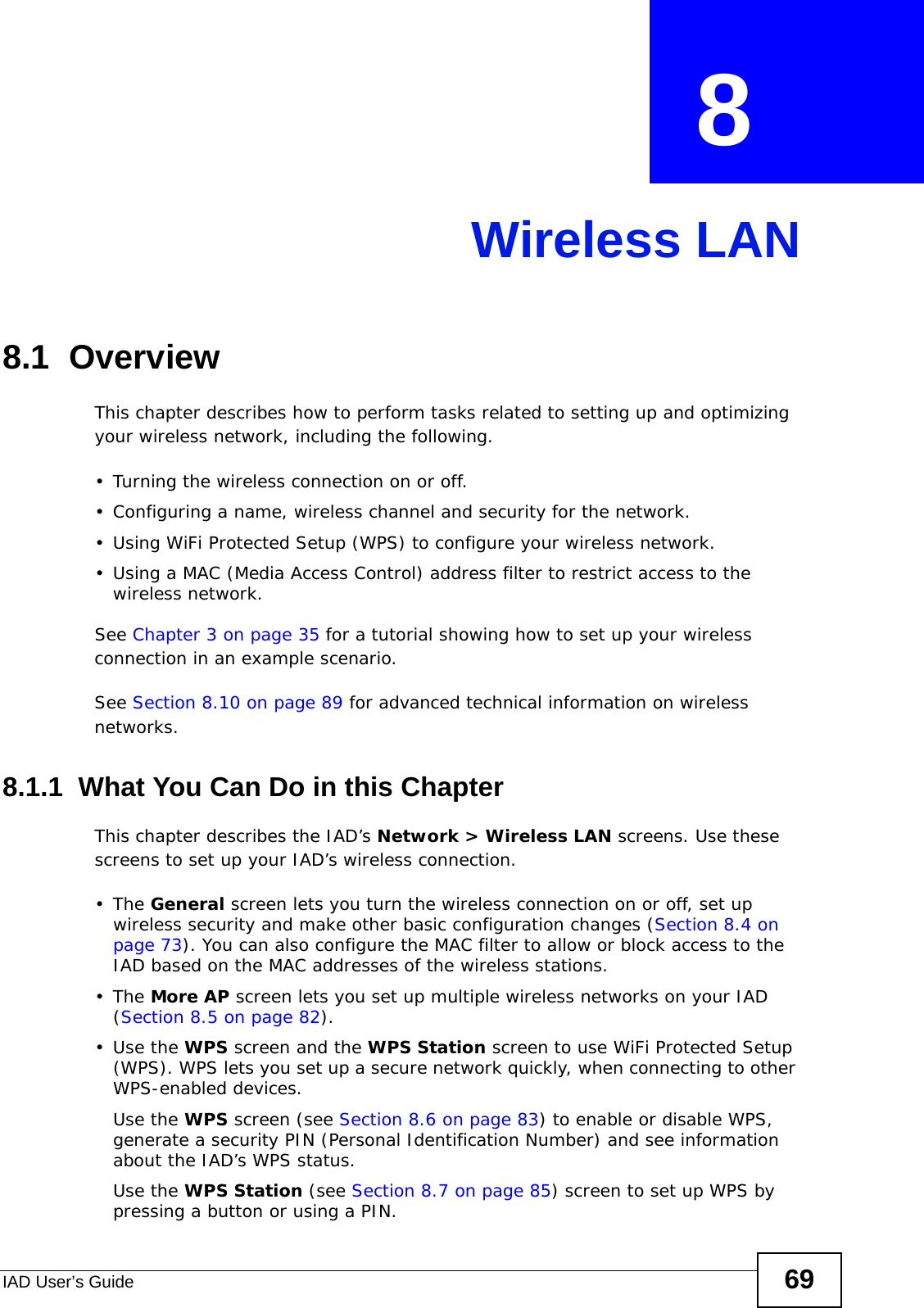 IAD User’s Guide 69CHAPTER  8 Wireless LAN8.1  Overview This chapter describes how to perform tasks related to setting up and optimizing your wireless network, including the following.• Turning the wireless connection on or off.• Configuring a name, wireless channel and security for the network.• Using WiFi Protected Setup (WPS) to configure your wireless network.• Using a MAC (Media Access Control) address filter to restrict access to the wireless network.See Chapter 3 on page 35 for a tutorial showing how to set up your wireless connection in an example scenario.See Section 8.10 on page 89 for advanced technical information on wireless networks.8.1.1  What You Can Do in this ChapterThis chapter describes the IAD’s Network &gt; Wireless LAN screens. Use these screens to set up your IAD’s wireless connection.•The General screen lets you turn the wireless connection on or off, set up wireless security and make other basic configuration changes (Section 8.4 on page 73). You can also configure the MAC filter to allow or block access to the IAD based on the MAC addresses of the wireless stations.•The More AP screen lets you set up multiple wireless networks on your IAD (Section 8.5 on page 82).•Use the WPS screen and the WPS Station screen to use WiFi Protected Setup (WPS). WPS lets you set up a secure network quickly, when connecting to other WPS-enabled devices. Use the WPS screen (see Section 8.6 on page 83) to enable or disable WPS, generate a security PIN (Personal Identification Number) and see information about the IAD’s WPS status.Use the WPS Station (see Section 8.7 on page 85) screen to set up WPS by pressing a button or using a PIN.