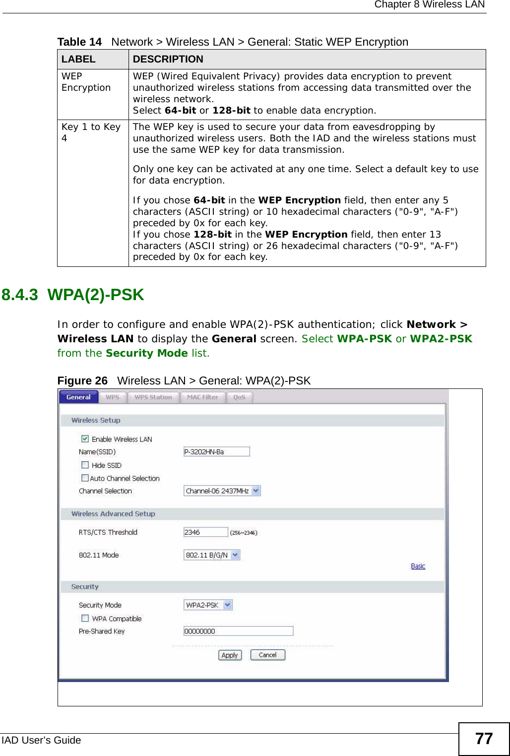  Chapter 8 Wireless LANIAD User’s Guide 778.4.3  WPA(2)-PSK In order to configure and enable WPA(2)-PSK authentication; click Network &gt; Wireless LAN to display the General screen. Select WPA-PSK or WPA2-PSK from the Security Mode list.Figure 26   Wireless LAN &gt; General: WPA(2)-PSKWEP Encryption WEP (Wired Equivalent Privacy) provides data encryption to prevent unauthorized wireless stations from accessing data transmitted over the wireless network. Select 64-bit or 128-bit to enable data encryption.  Key 1 to Key 4The WEP key is used to secure your data from eavesdropping by unauthorized wireless users. Both the IAD and the wireless stations must use the same WEP key for data transmission.Only one key can be activated at any one time. Select a default key to use for data encryption.If you chose 64-bit in the WEP Encryption field, then enter any 5 characters (ASCII string) or 10 hexadecimal characters (&quot;0-9&quot;, &quot;A-F&quot;) preceded by 0x for each key.If you chose 128-bit in the WEP Encryption field, then enter 13 characters (ASCII string) or 26 hexadecimal characters (&quot;0-9&quot;, &quot;A-F&quot;) preceded by 0x for each key.Table 14   Network &gt; Wireless LAN &gt; General: Static WEP EncryptionLABEL DESCRIPTION
