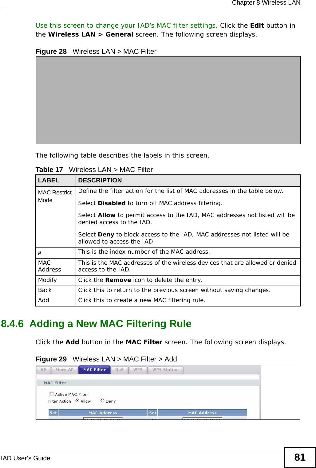  Chapter 8 Wireless LANIAD User’s Guide 81Use this screen to change your IAD’s MAC filter settings. Click the Edit button in the Wireless LAN &gt; General screen. The following screen displays.Figure 28   Wireless LAN &gt; MAC FilterThe following table describes the labels in this screen.8.4.6  Adding a New MAC Filtering Rule     Click the Add button in the MAC Filter screen. The following screen displays.Figure 29   Wireless LAN &gt; MAC Filter &gt; AddTable 17   Wireless LAN &gt; MAC FilterLABEL DESCRIPTIONMAC Restrict Mode Define the filter action for the list of MAC addresses in the table below. Select Disabled to turn off MAC address filtering.Select Allow to permit access to the IAD, MAC addresses not listed will be denied access to the IAD. Select Deny to block access to the IAD, MAC addresses not listed will be allowed to access the IAD #This is the index number of the MAC address.MAC Address This is the MAC addresses of the wireless devices that are allowed or denied access to the IAD.Modify Click the Remove icon to delete the entry.Back Click this to return to the previous screen without saving changes.Add Click this to create a new MAC filtering rule.