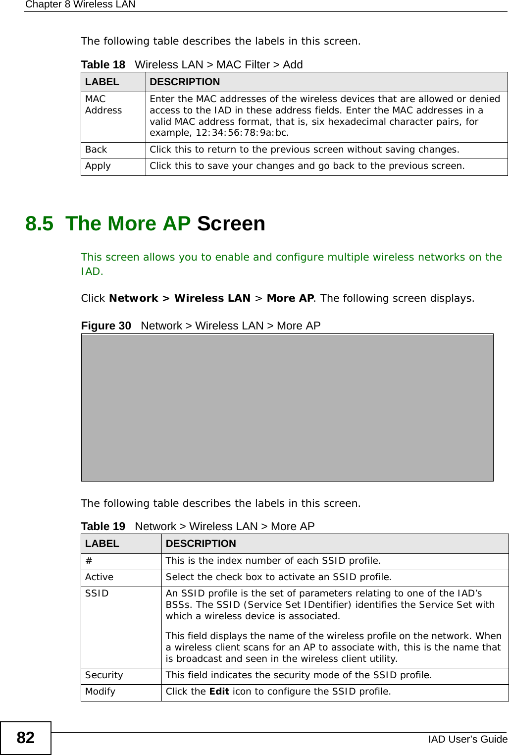 Chapter 8 Wireless LANIAD User’s Guide82The following table describes the labels in this screen.8.5  The More AP Screen This screen allows you to enable and configure multiple wireless networks on the IAD.Click Network &gt; Wireless LAN &gt; More AP. The following screen displays.Figure 30   Network &gt; Wireless LAN &gt; More APThe following table describes the labels in this screen.Table 18   Wireless LAN &gt; MAC Filter &gt; AddLABEL DESCRIPTIONMAC Address Enter the MAC addresses of the wireless devices that are allowed or denied access to the IAD in these address fields. Enter the MAC addresses in a valid MAC address format, that is, six hexadecimal character pairs, for example, 12:34:56:78:9a:bc.Back Click this to return to the previous screen without saving changes.Apply Click this to save your changes and go back to the previous screen.Table 19   Network &gt; Wireless LAN &gt; More APLABEL DESCRIPTION# This is the index number of each SSID profile. Active Select the check box to activate an SSID profile.SSID An SSID profile is the set of parameters relating to one of the IAD’s BSSs. The SSID (Service Set IDentifier) identifies the Service Set with which a wireless device is associated. This field displays the name of the wireless profile on the network. When a wireless client scans for an AP to associate with, this is the name that is broadcast and seen in the wireless client utility.Security This field indicates the security mode of the SSID profile.Modify Click the Edit icon to configure the SSID profile.